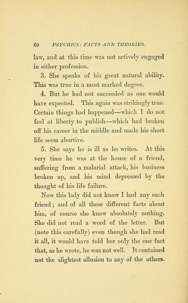 law, and at this time was not actively engaged in either profession. 3. She speaks of his great natural ability. This was true in a most marked degree. 4. But he had not succeeded as one would have expected. This again was strikingly true. Certain things had happened—which I do not feel at liberty to publish—which had broken off his career in the middle and made his short life seem abortive. 5. She says he is ill as he writes. At this very time he was at the house of a friend, suffering from a malarial attack, his business broken up, and his mind depressed by the thought of his life failure. Now this lady did not know I had any such friend; and of all these different facts about him, of course she knew absolutely nothing. She did not read a word of the letter. But (note this carefully) even though she had read it all, it would have told her only the one fact that, as he wrote, he was not well. It contained not the slightest allusion to any of the others.