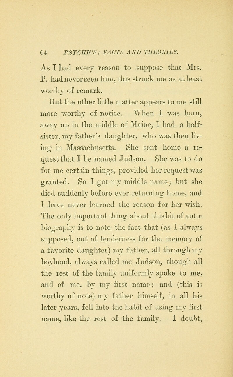 As I had every reason to suppose that Mrs. P. had never seen hmi^ this struck me as at least worthy of remark. But the other Httle matter appears to me still more worthy of notice. When I was born, away up in the middle of Maine, I had a half- sister, my father's daughter, who was then liv- ing in Massachusetts. She sent home a re- quest that I be named Judson. She was to do for me certain things, provided her request was granted. So I got my middle name; but she died suddenly before ever returning home, and I have never learned the reason for her wish. The only important thuig about this bit of auto- biography is to note the fact that (as I always supposed, out of tenderness for the memory of a favorite daughter) my father, all through my boyhood, always called me Judson, though all the rest of the family uniformly spoke to me, and of me, by my first name; and (this is worthy of note) my father himself, in all his later years, fell into the habit of using my first name, like the rest of the family. I doubt.