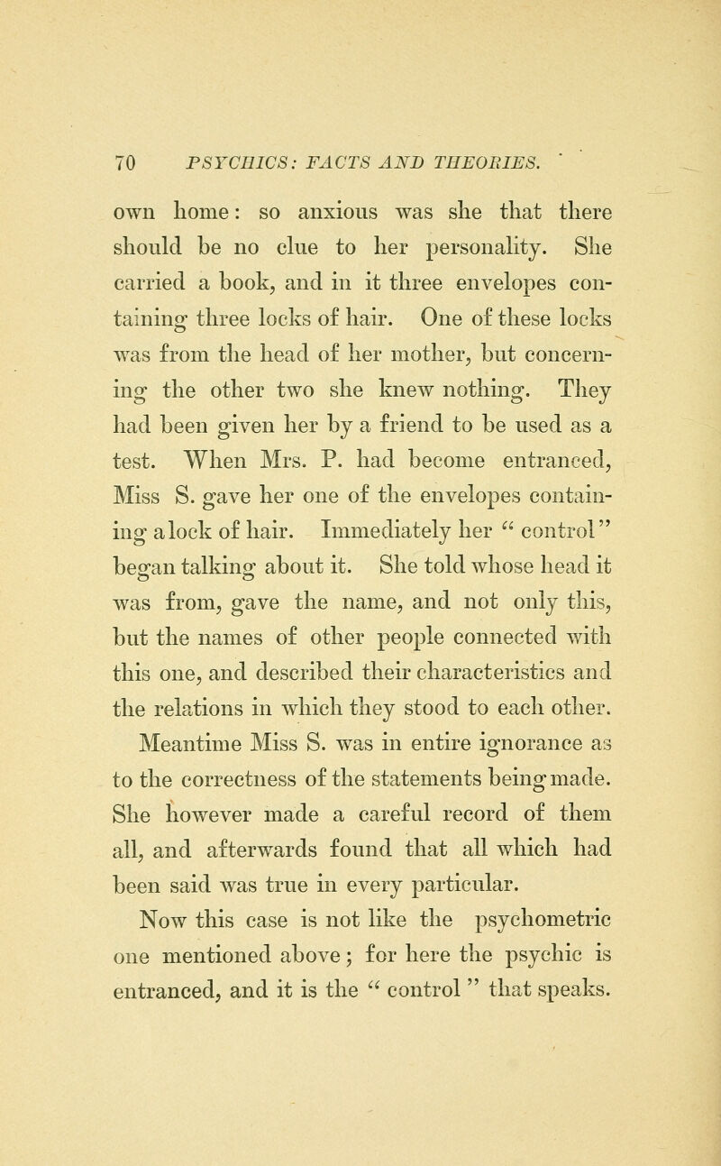 own home: so anxious was she that there should be no clue to her personality. She carried a book, and in it three envelopes con- taining three locks of hair. One of these locks was from the head of her mother, but concern- ing the other two she knew nothing. They had been given her by a friend to be used as a test. When Mrs. P. had become entranced, Miss S. gave her one of the envelopes contain- ing a lock of hair. Immediately her  control began talking about it. She told whose head it was from, gave the name, and not only this, but the names of other people connected with this one, and described their characteristics and the relations in which they stood to each other. Meantime Miss S. was in entire ignorance as to the correctness of the statements being made. She however made a careful record of them all, and afterwards found that all which had been said was true in every particular. Now this case is not like the psychometric one mentioned above; for here the psychic is entranced, and it is the  control  that speaks.