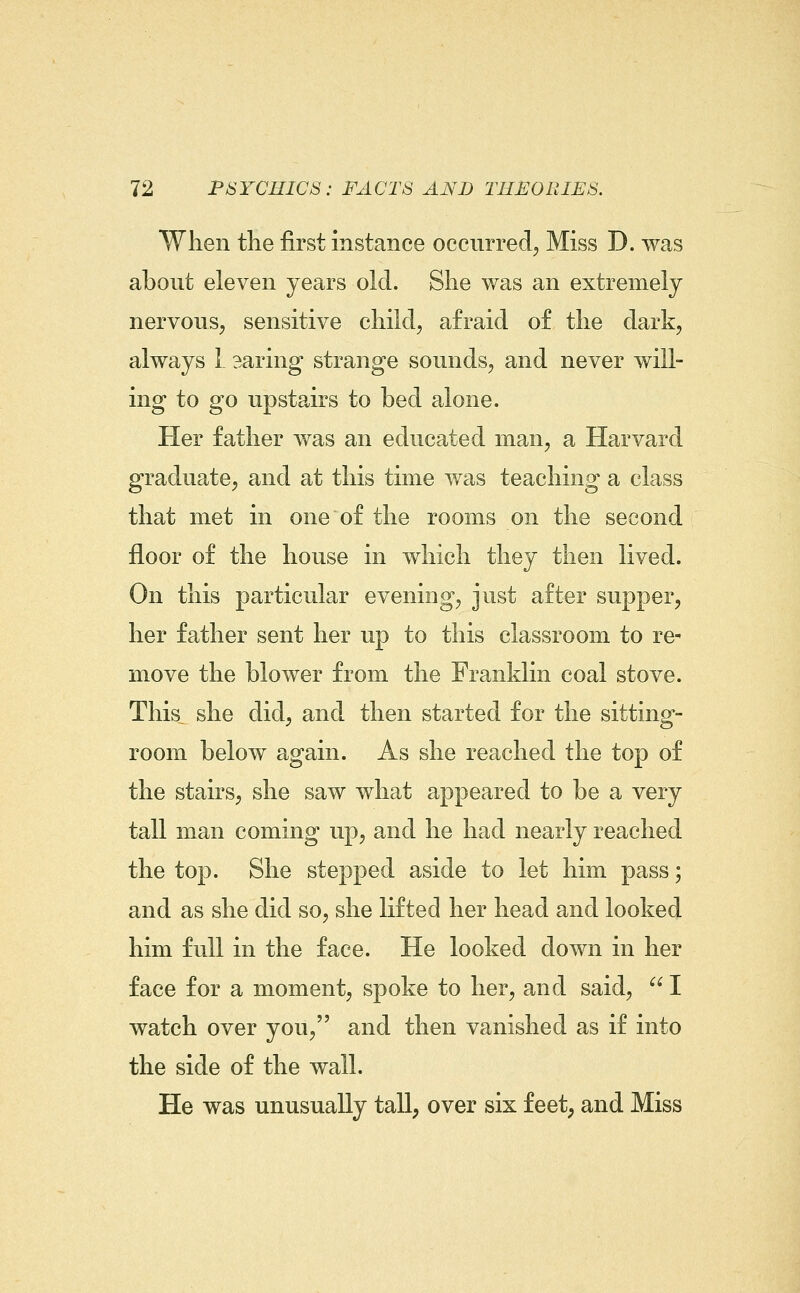 When the first instance occurred^ Miss D. was about eleven years old. She was an extremely nervous, sensitive child, afraid of the dark, always 1 aaring strange sounds, and never will- ing to go upstairs to bed alone. Her father was an educated man, a Harvard graduate, and at this time was teaching a class that met in one of the rooms on the second floor of the house in which they then lived. On this particular evening, just after supper, her father sent her up to this classroom to re- move the blower from the Franklin coal stove. This^ she did, and then started for the sitting- room below again. As she reached the top of the stairs, she saw what appeared to be a very tall man coming up, and he had nearly reached the top. She stepped aside to let him pass; and as she did so, she lifted her head and looked him full in the face. He looked down in her face for a moment, spoke to her, and said,  I watch over you, and then vanished as if into the side of the wall. He was unusually tall, over six feet; and Miss