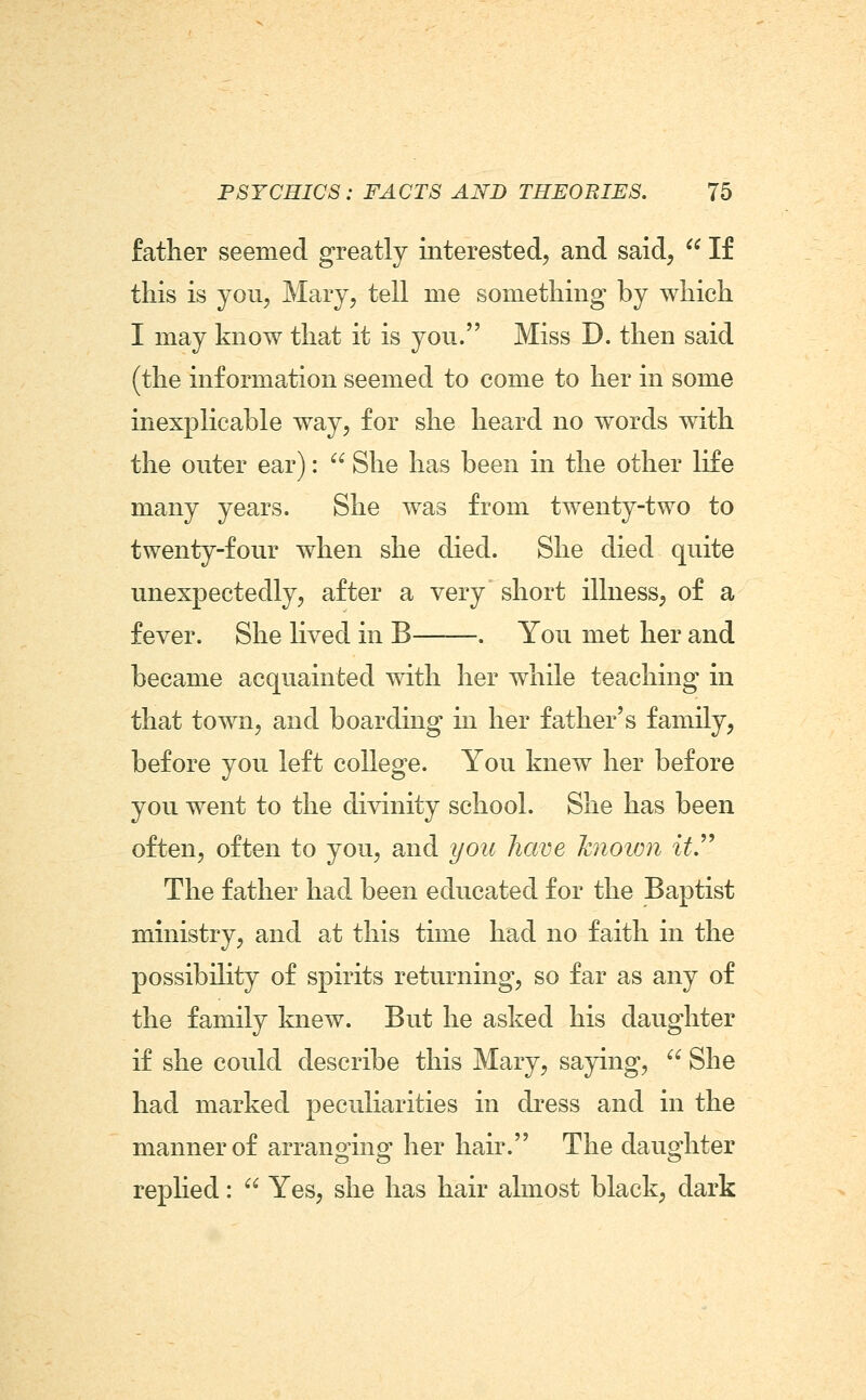 father seemed greatly interested, and said,  If this is you, Mary, tell me something by which I may know that it is you. Miss D. then said (the information seemed to come to her in some inexplicable way, for she heard no words with the outer ear):  She has been in the other life many years. She was from twenty-two to twenty-four when she died. She died quite unexpectedly, after a very short illness, of a fever. She lived in B——. You met her and became acquainted with her while teaching in that town, and boarding m her father's family, before you left college. You knew her before you went to the divinity school. She has been often, often to you, and you have known itJ^ The father had been educated for the Baptist ministry, and at this time had no faith in the possibiKty of spirits returning, so far as any of the family knew. But he asked his daughter if she could describe this Mary, saying,  She had marked peculiarities in dress and in the manner of arranging her hair. The daughter replied:  Yes, she has hair almost black, dark