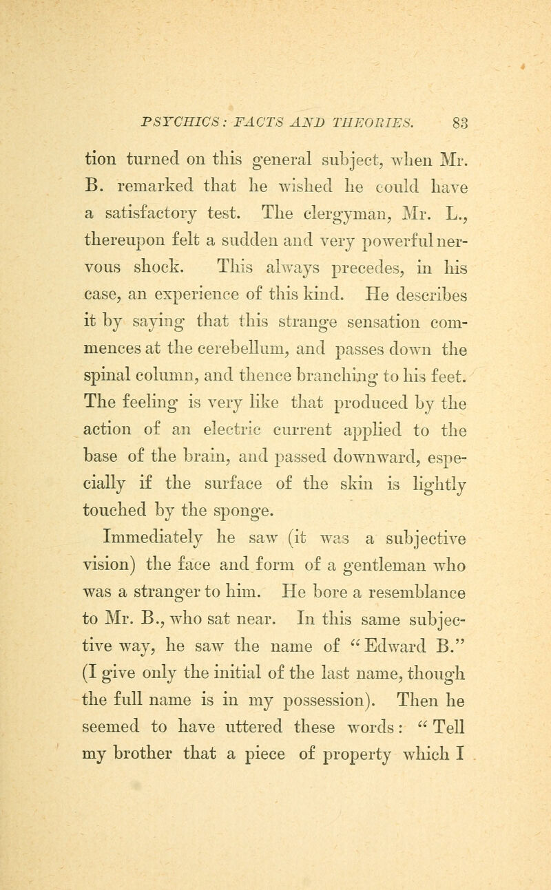 tion turned on this general subject, when Mr. B. remarked that he wished he could have a satisfactory test. The clergyman, Mr. L., thereupon felt a sudden and very powerful ner- vous shock. This always precedes, in his case, an experience of this kind. He describes it by saying that this strange sensation com- mences at the cerebellum, and passes down the spinal column, and thence branching to his feet. The feeling is very like that produced by the action of an electric current applied to the base of the brain, and passed downward, espe- cially if the surface of the skin is lightly touched by the sponge. Immediately he saw (it was a subjective vision) the face and form of a gentleman who was a stranger to him. He bore a resemblance to Mr. B., who sat near. In this same subjec- tive way, he saw the name of Edward B. (I give only the initial of the last name, though the full name is in my possession). Then he seemed to have uttered these words:  Tell my brother that a piece of property which I