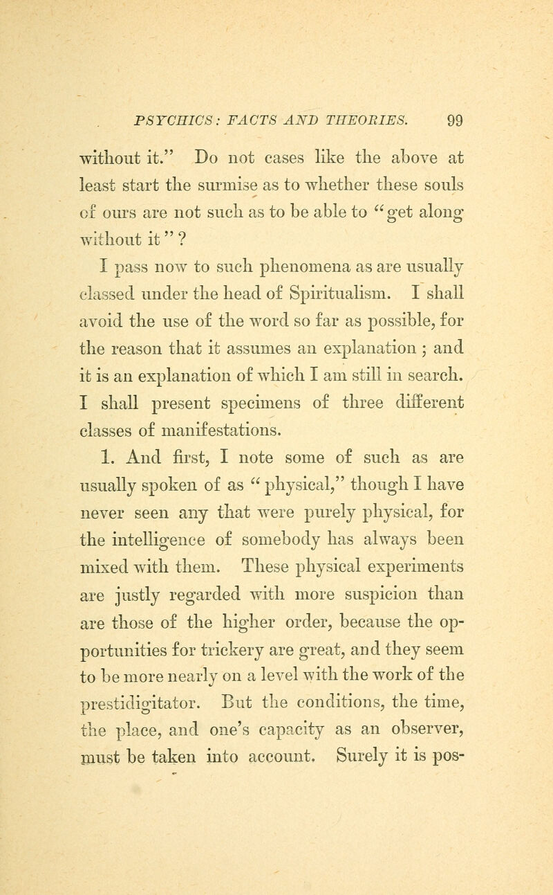 witliout it. Do not cases like the above at least start the surmise as to whether these souls of ours are not such as to be able to ^^ get along without it ? I pass now to such phenomena as are usually classed under the head of Spiritualism. I shall avoid the use of the word so far as possible, for the reason that it assumes an explanation ; and it is an explanation of which I am still in search. I shall present specimens of three different classes of manifestations. 1. And first, I note some of such as are usually spoken of as  physical/' though I have never seen any that were purely physical, for the intelligence of somebody has always been mixed with them. These physical experiments are justly regarded with more suspicion than are those of the higher order, because the op- portunities for trickery are great, and they seem to be more nearly on a level with the work of the prestidigitator. But the conditions, the time, the place, and one's capacity as an observer, inust be taken into account. Surely it is pos-