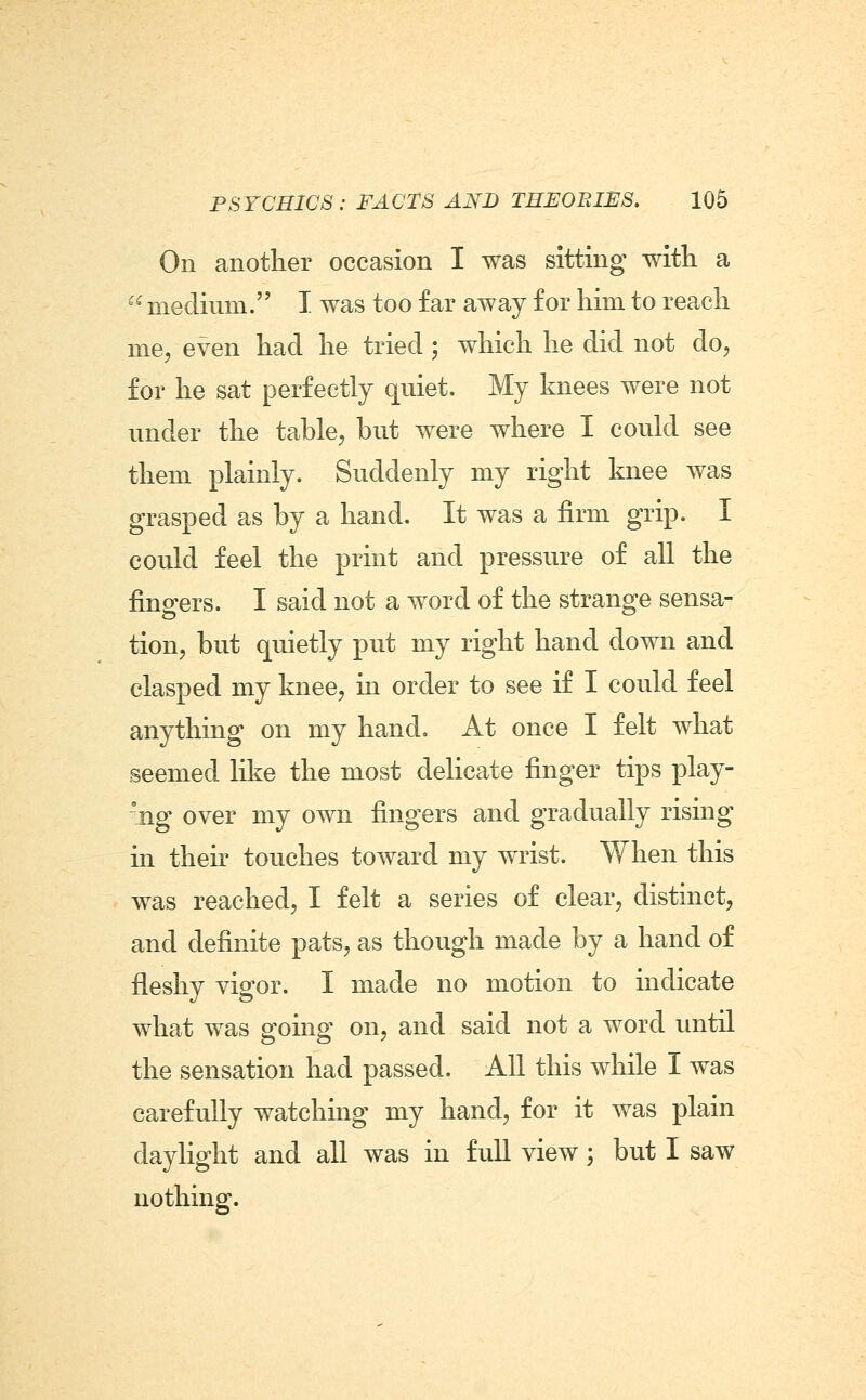 On another occasion I was sitting with a  medium. I was too far away for him to reach mCj even had he tried ; which he did not do, for he sat perfectly quiet. My knees were not under the table, but were where I could see them plainly. Suddenly my right knee was grasped as by a hand. It was a firm grip. I could feel the print and pressure of all the fingers. I said not a word of the strange sensa- tion, but quietly put my right hand down and clasped my knee, in order to see if I could feel anything on my hand. At once I felt what seemed like the most delicate finger tips play- ing over my own fingers and gradually rising in their touches toward my wrist. When this was reached, I felt a series of clear, distinct, and definite pats, as though made by a hand of fleshy vigor. I made no motion to indicate what was going on, and said not a word until the sensation had passed. All this while I was carefully watching my hand, for it was plain daylight and all was in full view; but I saw nothing.