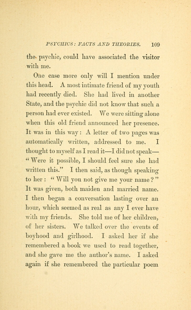 the psychic, could have associated the visitor with me. One case more only will I mention under this head. A most intimate friend of my youth had recently died. She had Hved in another State, and the psychic did not know that such a person had ever existed. We were sitting alone when this old friend announced her presence. It was in this way : A letter of two pages was automaticallv written, addressed to me. I thought to myself as I read it—I did not speak—  Were it possible, I should feel sure she had written this. I then said, as though speaking to her :  Will you not give me your name ?  It was given, both maiden and married name. I then began a conversation lasting over an hour, which seemed as real as any I ever have with my friends. She told me of her children, of her sisters. We talked over the events of boyhood and girlhood. I asked her if she remembered a book we used to read together, and she gave me the author's name. I asked again if she remembered the particular poem