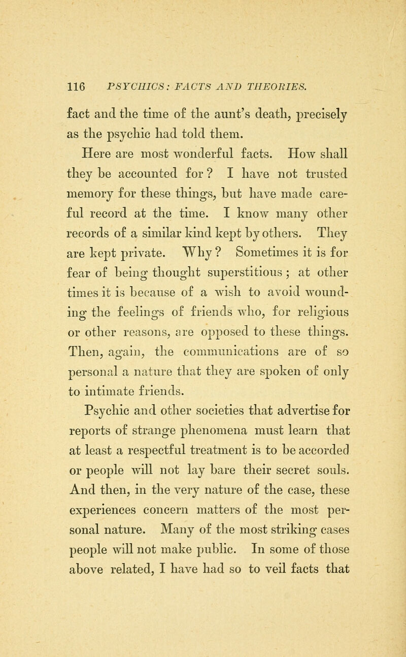 fact and the time of the aunt's death, precisely as the psychic had told them. Here are most wonderful facts. How shall they be accounted for ? I have not trusted memory for these things, but have made care- ful record at the time. I know many other records of a similar kind kept by others. They are kept private. Why ? Sometimes it is for fear of being thought superstitious ; at other times it is because of a wish to avoid wound- ing the feelings of friends who, for religious or other reasons, are opposed to these things. Then, again, the communications are of so personal a nature that they are spoken of only to intimate friends. Psychic and other societies that advertise for reports of strange phenomena must learn that at least a respectful treatment is to be accorded or people will not lay bare their secret souls. And then, in the very nature of the case, these experiences concern matters of the most per- sonal nature. Many of the most striking cases people will not make public. In some of those above related, I have had so to veil facts that