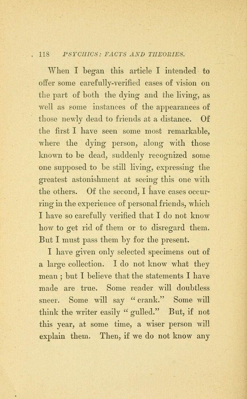 When I began this article I intended to offer some carefully-verified cases of vision on the part of both the dying and the living, as well as some instances of the appearances of those newly dead to friends at a distance. Of the first I have seen some most remarkable, where the dying person, along with those known to be dead, suddenly recognized some one supposed to be still living, expressing the greatest astonishment at seeing this one with the others. Of the second, I have cases occur- ring in the experience of personal friends, which I have so carefully verified that I do not know how to get rid of them or to disregard them. But I must pass them by for the present. I have given only selected specimens out of a large collection. I do not know what they mean ; but T believe that the statements I have made are true. Some reader will doubtless sneer. Some will say  crank. Some will think the writer easily  gulled. But, if not this year, at some time, a wiser person will explain them. Then, if we do not know any