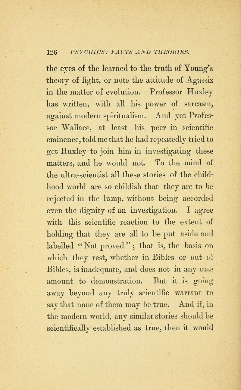 the eyes of the learned to the truth of Young's theory of Hght, or note the attitude of Agassiz in the matter of evolution. Professor Huxley has written, with all his power of sarcasm, against modern spiritualism. And yet Profes- sor Wallace, at least his peer in scientific eminence, told me that he had repeatedly tried to get Huxley to join him in investigating these matters, and he would not. To the mind of the ultra-scientist all these stories of the child- hood world are so childish that they are to be rejected in the lump, without being accorded even the dignity of an investigation. I agree with this scientific reaction to the extent of holding that they are all to be put aside and labelled  Not proved  ; that is, the basis on which they rest, whether in Bibles or out of Bibles, is inadequate, and does not in any case amount to demonstration. But it is going away beyond any truly scientific warrant to say that none of them may be true. And if, in the modern world, any similar stories should be scientifically established as true, then it would