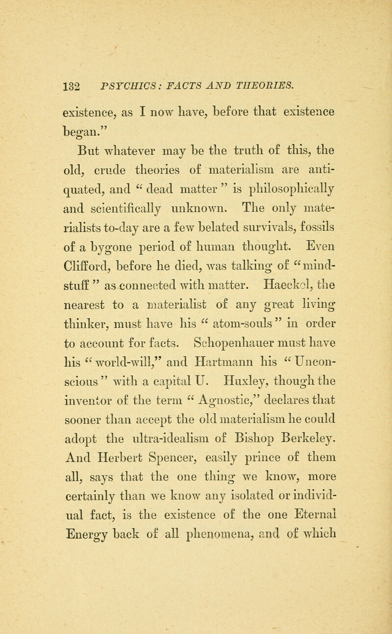 existence^ as I now liave^ before tliat existence began. But whatever may be the truth of this, the old, crude theories of materialism are anti- quated, and  dead matter  is philosophically and scientifically unknown. Tlie only mate- rialists to-day are a few belated survivals, fossils of a bygone period of human thought. Even Clifford, before he died, was talking of mind- stuff  as connected with matter. Haeckol, the nearest to a materialist of any great living thinker, must have his  atom-souls in order to account for facts. Schopenhauer must have his  ^vorld-will, and Hartmann his  Uncon- scious  with a capital U. Huxley, though the inventor of the term  Agnostic, declares that sooner than accept the old materialism he could adopt the ultra-idealism of Bishop Berkeley. And Herbert Spencer, easily prince of them all, says that the one thing we know, more certainly than we know any isolated or individ- ual fact, is the existence of the one Eternal Energy back of all phenomena, and of which