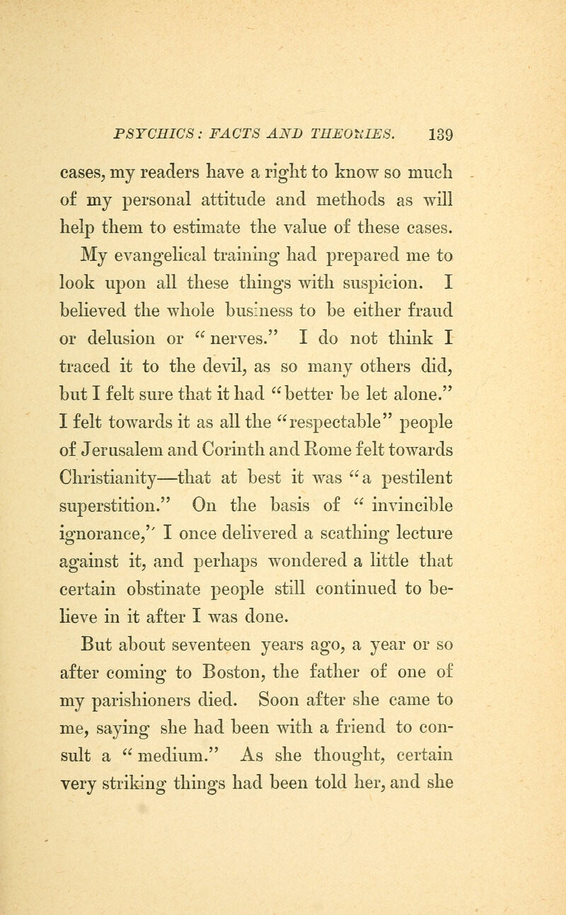 cases^ my readers have a right to know so much of my personal attitude and methods as will help them to estimate the value of these cases. My evangelical training had prepared me to look upon all these things with suspicion. I believed the whole business to be either fraud or delusion or  nerves. I do not think I traced it to the devil^ as so many others did, but I felt sure that it had better be let alone. I felt towards it as all the respectable people of Jerusalem and Corinth and Rome felt towards Christianity—that at best it was a pestilent superstition. On the basis of  invincible ignorance/' I once delivered a scathing lecture against it, and perhaps wondered a little that certain obstinate people still continued to be- lieve in it after I was done. But about seventeen years ago, a year or so after coming to Boston, the father of one of my parishioners died. Soon after she came to me, saying she had been with a friend to con- sult a  medium. As she thought, certain very striking things had been told her, and she