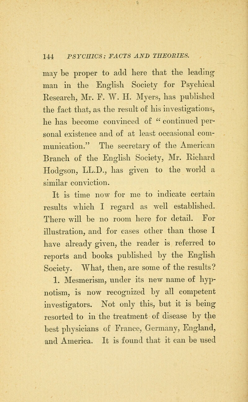 may be proper to add here that the leading man in the EngUsh Society for Psychical Kesearch, Mr. F. W. H. Myers, has published the fact that, as the result of his investigations, he has become convinced of  continued per- sonal existence and of at least occasional com- munication. The secretary of the American Branch of the English Society, Mr. Richard Hodgson, LL.D., has given to the world a similar conviction. It is time now for me to indicate certain results which I regard as well established. There will be no room here for detail. For illustration, and for cases other than those I have already given, the reader is referred to reports and books published by the English Society. What, then, are some of the results? 1. Mesmerism, under its new name of hyp- notism, is now recognized by all competent investigators. Not only this, but it is being resorted to in the treatment of disease by the best physicians of France, Germany, England, and America. It is found that it can be used