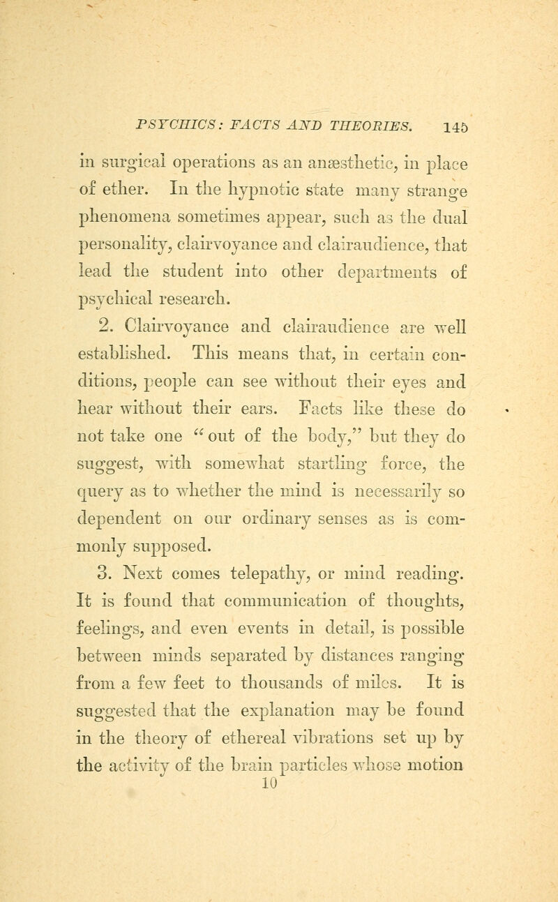 in surgical operations as an ansestlietic;, in place of ether. In the hypnotic state many strange phenomena sometimes appear, such as the dual personality, clairvoyance and clairaudience, that lead the student into other departments of psychical research. 2. ClairA^oyance and clairaudience are well established. This means that, in certain con- ditions, people can see without their eyes and hear without their ears. Facts like these do not take one  out of the body, but they do suggest, With somevvdiat startling force, the query as to whether the mind is necessarily so dependent on our ordinary senses as is com- monly supposed. 3. Next comes telepathy, or mind reading. It is found that communication of thoughts, feelings, and even events in detail, is possible between minds separated by distances ranging from a few feet to thousands of miles. It is suggested that the explanation may be found in the theory of ethereal vibrations set up by the activity of the brain particles whose motion 10