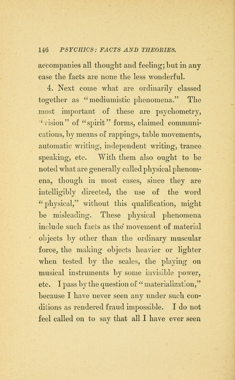 accompanies all thought and feeling; but in any case the facts are none the less wonderful. 4. Next come what are ordinarily classed together as mediumistic phenomena. The most important of these are psychometry, ^vision of spirit forms, claimed communi- cationSj by means of rappings, table movements, automatic writing, independent writing, trance speaking, etc. With them also ought to be noted what are generally called physical phenom- ena, though in most cases, since they are intelligibly directed, the use of the word physical, without this qualification, might be misleading. These physical phenomena include such facts as the^ movement of material objects by other than the ordinary muscular force, the making objects heavier or lighter when tested by the scales, the playing on musical instruments by some invisible power, etc. I pass by the question of  materialization, because I have never seen any under such con- ditions as rendered fraud impossible. I do not feel called on to say that all I have ever seen