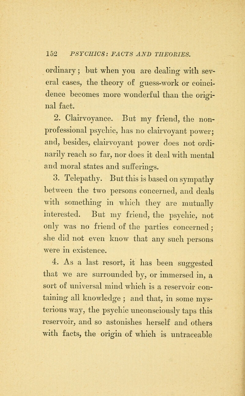 ordinary; but when you are dealing with sev- eral cases^ the theory of guess-work or coinci- dence becomes more wonderful than the origi- nal fact. 2. Clairvoyance. But my friend, the non- professional psychic, has no clakvoyant power; and, besides, clairvoyant power does not ordi- narily reach so far, nor does it deal with mental and moral states and sufferings. 3. Telepathy. But this is based on sympathy between the two persons concerned, and deals with something in which they are mutually interested. But my friend, the psychic, not only was no friend of the parties concerned; she did not even know that any such persons were in existence. 4. As a last resort, it has been suggested that we are surrounded by, or immersed in, a sort of universal mind which is a reservoir con- taining all knowledge ; and that, in some mys- terious way, the psychic unconsciously taps this reservoir, and so astonishes herself and others with facts, the origin of which is untraceable