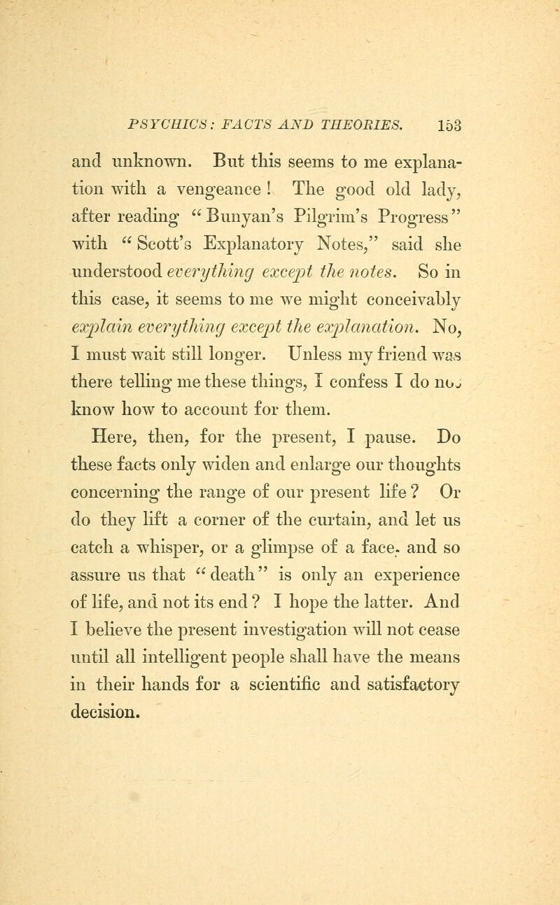 and unknown. But this seems to me explana- tion with a vengeance ! The good old lady, after reading  Bunyan's Pilgrim's Progress with  Scott's Explanatory Notes/' said she understood everything exce^ot the notes. So in this case, it seems to me we might conceivably exjyiain everything except the ex'planation. No, I must wait still longer. Unless my friend was there telling me these things, I confess I do no^ know how to account for them. Here, then, for the present, I pause. Do these facts only widen and enlarge our thoughts concerning the range of our present life ? Or do they lift a corner of the curtain, and let us catch a whisper, or a glimpse of a face, and so assure us that death is only an experience of life, and not its end ? I hope the latter. And I believe the present investigation will not cease until all intelligent people shall have the means in their hands for a scientific and satisfactory decision.