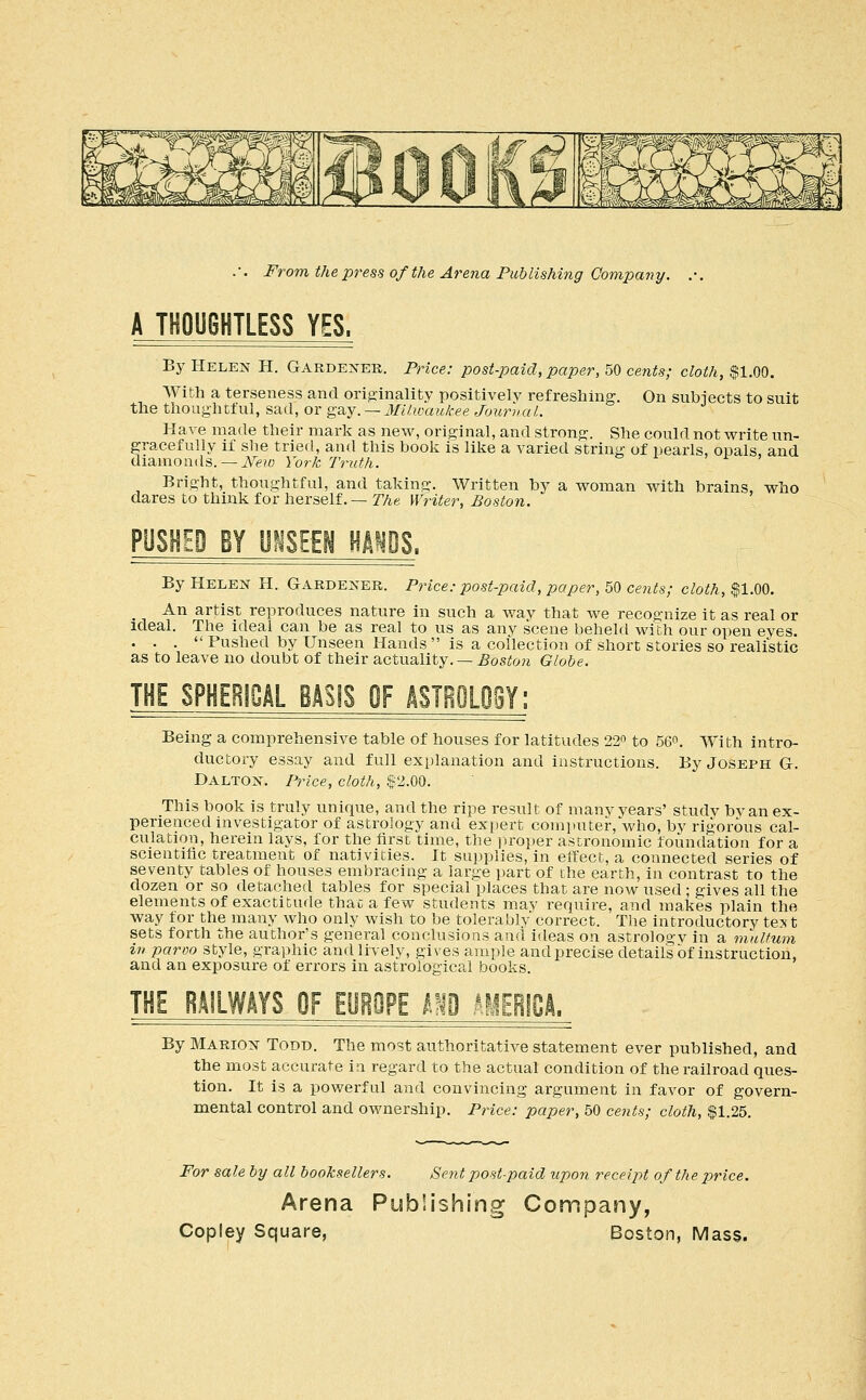 A THOUGHTLESS YES. By Helen H. Gardener. Price: post-2:)aid, paper, 50 cents; cloth, $1.00. AVith a terseness and ori^-inality positively refreshing. On subiects to suit the thoughtful, sad, or ga.y. — 3Iilwaukee Journal. Have made their mark as new, orig:inal, and strong. She could not write un- gracefully if she tried, and this book is like a varied string of pearls, opals, and diamonds.— ^''f?o York Truth. Bright, thoughtful, and taking. Written by a woman with brains, who dares to think for herself.— TTie Writer, Boston. PUSHED BY mim mm%. By Helen H. Gardener. Price: post-paid, paper, 50 cents; cloth, $1.00. An artist reproduces nature in such a way that we recognize it as real or ideal. The ideal can be as real to us as any scene beheld with our open eyes. ... Pushed by Unseen Hands is a collection of short stories so realistic as to leave no doubt of their actuality. — Boston Globe. THE SPHERICAL BASIS OF mBOLOeY; Being a comprehensive table of houses for latitudes 22o to 56o. With intro- ductory essay and full explanation and instructions. By Joseph G. Dalton. Price, cloth, $2.00. This book is truly unique, and the ripe result of many years' study bvan ex- perienced investigator of astrology and exi)ert com]»uter, who, by rigorous cal- culation, herein lays, for the tirst time, the proper astronomic foundation for a scientific treatment of nativities. It supplies, in effect, a connected series of seventy tables of houses embracing a large part of the earth, in contrast to the dozen or so detached tables for special places that are now used ; gives all the elements of exactitude that a few students may require, and makes plain the way for the many who only wish to be tolerably correct. The introductory text sets forth the author's general conclusions and ideas on astrology in a mulfum in paroo style, graphic and lively, gives ample and precise detail's of instruction, and an exposure of errors in astrological books. THE RAILWAYS OF EOBOPE m AHEBfCA. By Marion Todd. The most authoritative statement ever published, and the most accurate in regard to the actual condition of the railroad ques- tion. It is a powerful and convincing argument in favor of govern- mental control and ownership. Price: paper, 50 cents; cloth, $1.25. For sale by all booksellers. Seiit post-paid -upon receipt of the price. Arena Publishing Company,