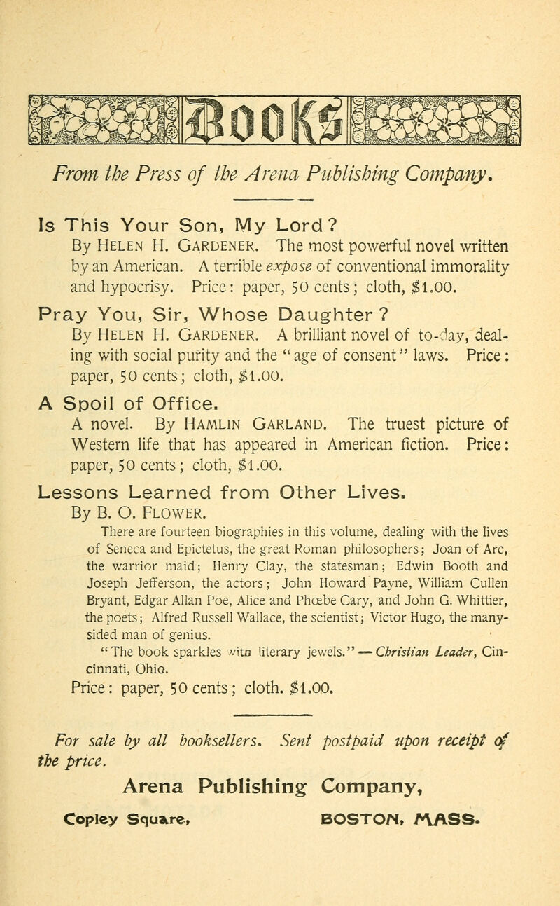 Is This Your Son, My Lord? By Helen H. Gardener. The most powerful novel written by an American. A terrible expose of conventional immorality and hypocrisy. Price: paper, 50 cents; cloth, ;^1.00. Pray You, Sir, Whose Daughter ? By Helen H. Gardener. A brilliant novel of to-c^ay, deal- ing with social purity and the age of consent laws. Price: paper, 50 cents; cloth, $1.00. A Spoil of Office. A novel. By Hamlin Garland. The truest picture of Western life that has appeared in American fiction. Price: paper, 50 cents; cloth, $1.00. Lessons Learned from Other Lives. By B. O. Flower. There are fourteen biographies in this volume, dealing with the lives of Seneca and Epictetus, the great Roman philosophers; Joan of Arc, the warrior maid; Henry Clay, the statesman; Edwin Booth and Joseph Jefferson, the actors; John Howard Payne, William Cullen Bryant, Edgar Allan Poe, Alice and Phoebe Gary, and John G. Whittier, the poets; Alfred Russell Wallace, the scientist; Victor Hugo, the many- sided man of genius. The book sparkles vita literary jewels. — Christian Leader, Cin- cinnati, Ohio. Price: paper, 50 cents; cloth. ^1.00. For sale hy all booksellers. Sent postpaid upon receipt c^ the price. Arena Publishing Company,