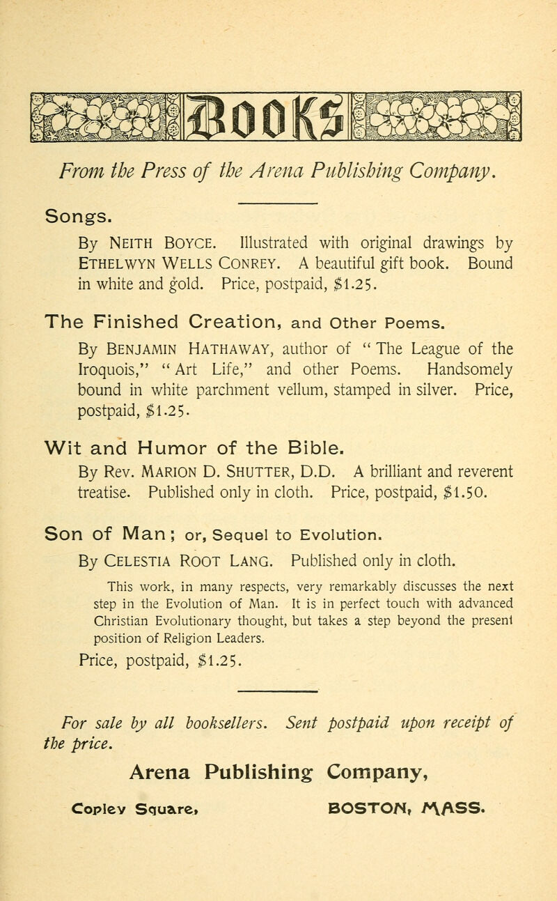 Songs. By Neith Boyce. Illustrated with original drawings by Ethelwyn Wells Conrey. A beautiful gift book. Bound in white and gold. Price, postpaid, $\.2^. The Finished Creation, and other Poems. By Benjamin Hathaway, author of  The League of the Iroquois,  Art Life, and other Poems. Handsomely bound in white parchment vellum, stamped in silver. Price, postpaid, $i.2^. Wit and Humor of the Bible. By Rev. Marion D. Shutter, D.D. A brilliant and reverent treatise. Published only in cloth. Price, postpaid, ^1.50. Son of Man; or, Sequel to Evolution. By Celestia Root Lang. Published only in cloth. This work, in many respects, very remarkably discusses the next step in the Evolution of Man. It is in perfect touch with advanced Christian Evolutionary thought, but takes a step beyond the present position of Religion Leaders, Price, postpaid, $\.2S. For sale by all booksellers. Sent postpaid upon receipt of the price. Arena Publishing Company,