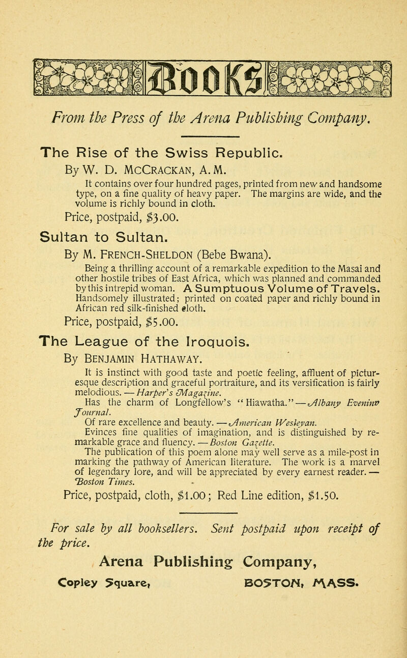 The Rise of the Swiss Republic. By W. D. McCrackan, A. M. It contains over four hundred pages, printed from new and handsome type, on a fine quality of heavy paper. The margins are wide, and the volume is richly bound in cloth. Price, postpaid, ^3.00. Sultan to Sultan. By M. French-Sheldon (Bebe Bwana). Being a thrilling account of a remarkable expedition to the Masai and other hostile tribes of East Africa, which was planned and commanded by this intrepid woman. A Sumptuous Volume of Travels. Handsomely illustrated; printed on coated paper and richly bound in African red silk-finished «loth. Price, postpaid, ;^5.00. The League of the Iroquois, By Benjamin Hathaway. It is instinct with good taste and poetic feeling, afiluent of pictur- esque description and graceful portraiture, and its versification is fairly melodious. — Harper's (Maga{ine. Has the charm of Longfellow's Hiawatha. — Albany Eveninv J^ournal. Of rare excellence and beauty. —American Wesley an. Evinces fine qualities of imagination, and is distinguished by re- markable grace and fluency. —Boston Gazette. The publication of this poem alone may well serve as a mile-post in marking the pathway of American literature. The work is a marvel of legendary lore, and will be appreciated by every earnest reader. — 'Boston Times. Price, postpaid, cloth, ;^1.00; Red Line edition, ;^1.50. For sale by all booksellers. Sent postpaid upon receipt of the price. Arena Publishing Company,