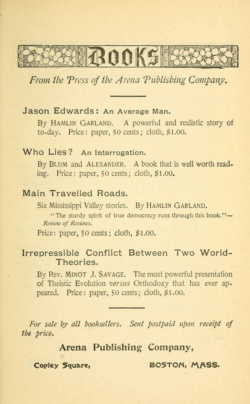 Jason Edwards: An Average Man. By Hamlin Garland. A powerful and realistic story of to-day. Price: paper, 50 cents; cloth, ^1.00. Who Lies? An interrogation. By Blum and Alexander. A book that is well worth read- ing. Price: paper, 50 cents; cloth, ^1.00. Main Travelled Roads. Six Mississippi Valley stories. By Hamlin Garland. The sturdy spirit of true democracy runs througii this book.— Review of Reviews. Price: paper, 50 cents; cloth, ;^1.00. Irrepressible Conflict Between Two World- Theories. By Rev. MiNOT J. SAVAGE. The most powerful presentation of Theistic Evolution versus Orthodoxy that has ever ap- peared. Price: paper, 50 cents; cloth, ^1.00. For sale hy all booksellers. Sent postpaid upon receipt of the price. Arena Publishing Company,