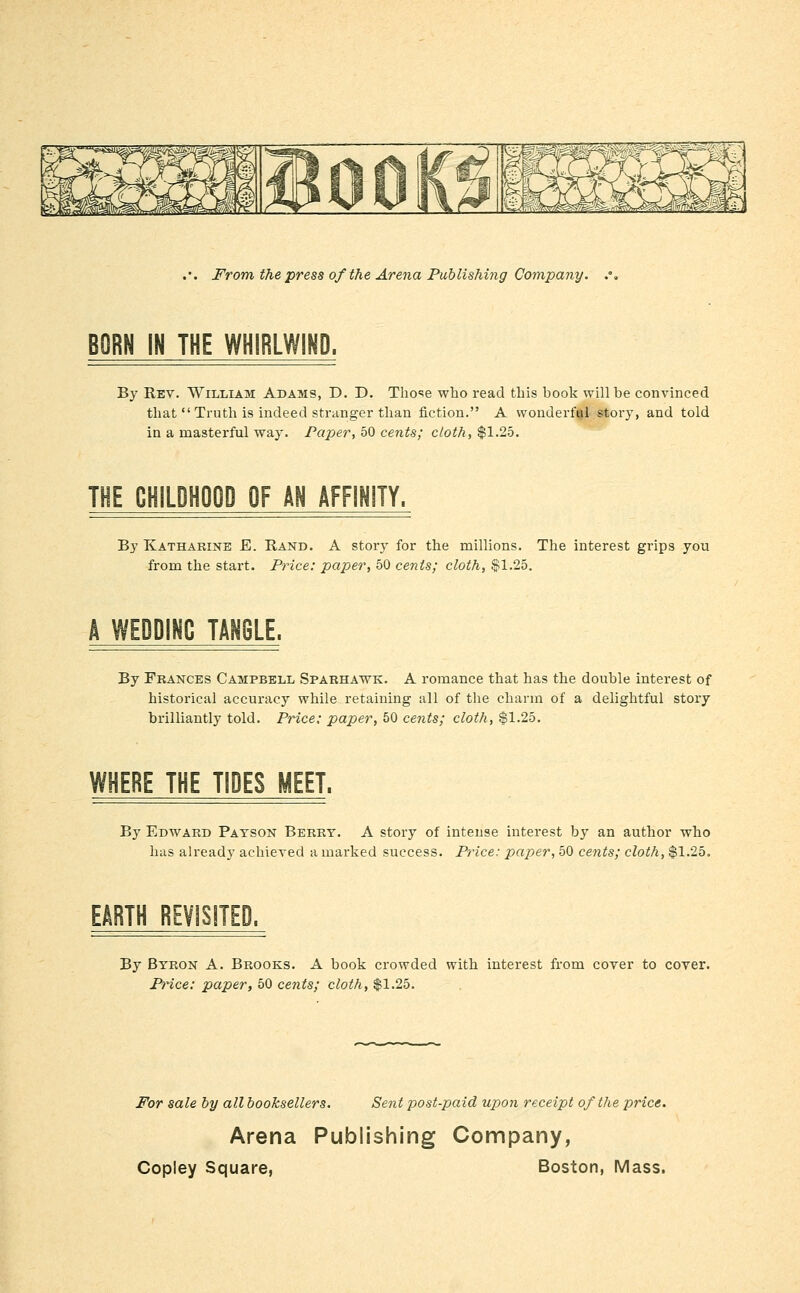 BORN IN THE WHIRLWIKD. By Rev. William Adams, D. D. Those who read this book will be convinced that  Truth is indeed striinger than fiction. A wonderful story, and told in a masterful way. Paper, 50 cents; cloth, $1.25. THE CHILDHOOD OF AN AFFINITY. By Katharine E. Rand. A story for the millions. The interest grips you from the start. Price: paper, 50 cents; cloth, §1.25. WEDDING TANGLE. By Frances Campbell Sparhawk. A romance that has the double interest of historical accuracy while retaining all of the charm of a delightful story brilliantly told. Price: paper, 50 cents; cloth, $1.25. WHERE THE TIDES MEET. By Edward Payson Berry. A story of intense interest by an author who has already achieved a marked success. Price: paper, 50 cents; cloth, $1.25. EARTH REVISJTED. By Byron A. Brooks. A book crowded with interest from cover to cover. Price: paper, 50 cents; cloth, $1.25. For sale by all booksellers. Sent post-paid upon receipt of the price. Arena Publishing Company,