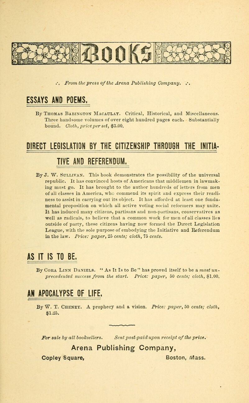 ESSAYS AND POEMS. By Thomas Babington Macaulat. Critical, Historical, and Miscellaneous. Three handsome volumes of over eight hundred pages each. Substantially bound. Cloth, price per set, $0.00. DIBECT LEGISLATION BY THE CITIZENSHIP THROUGH THE INITIA- TIVE AND REFERENDUM. By J. W. Sullivan. This book demonstrates the possibility of the universal republic. It has convinced hosts of Americans that middlemen in lawmak- ing must go. It has brought to the author hundreds of letters from men of all classes in America, who commend its spirit and express their readi- ness to assist in carrying out its object. It has afforded at least one funda- mental proposition on which all active voting social reformers may unite. It has induced many citizens, partisans and non-partisans, conservatives as well as radicals, to believe that a common work for men of all classes lies outside of party, these citizens having now formed the Direct Legislation League, with the sole purpose of embodying the Initiative and Referendum in the law. Price: paper, 25 cents; cloth, 75 cents. AS IT IS TO BE. By CoKA Linn Daniels.  As It Is to Be  has proved itself to be a most un- precedented success from, the start. Price: paper, 50 cents; cloth, $1.00. AN APOCALYPSE OF LIFE. By W. T. Cheney. A prophecy and a vision. Price: paper, 50 cents; cloth, $1.25. For sale by all booksellers. Sent post-paid upo7i receipt of the price. Arena Publishing Company,