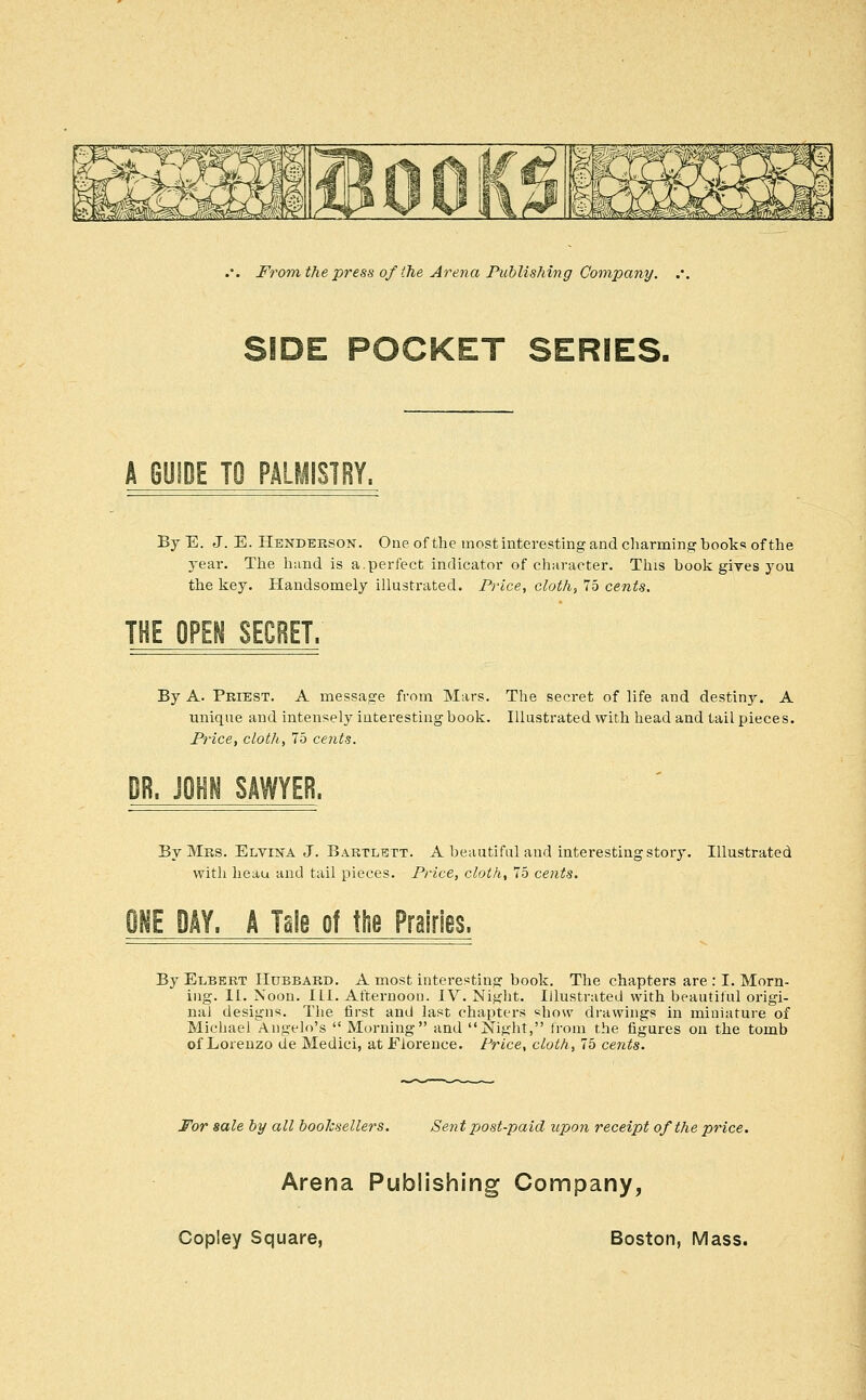 SIDE POCKET SERIES. A GUIDE TO PALMISTRY. By E. J. E. Hbndeeson. One of the most interesting and charming bool^s of the 3ear. The hand is a.perfect indicator of character. This book gives you the key. Handsomely illustrated. Frice, cloth, 75 cents. THE OPEN SECRET. By A. Priest. A message from Mars. The secret of life and destiny. A unique and intensely interesting book. Illustrated with head and tail pieces. Frice, cloth, 75 cents. U, m^ SAWYER. By Mrs. Elvina J. Bartlhtt. A beautiful and interesting story. Illustrated with heau and tail pieces. Frice, cloth, 75 cents. IE DAY. A Tale of tlie Prairies. By Elbert Hubbard. A most interesting book. The chapters are : I. Morn- ing. 11. Noon. ILL. Afternoon. IV. Night. Illustrated with beautiful origi- nal designs. The first and last chaptei-s ^how drawings in miniature of Michael Angelo's  Morning and Night, from the figures on the tomb of Lorenzo de Medici, at Florence, trice, cloth, 75 cents. For sale by all booksellers. Sent post-paid upon receipt of the price. Arena Publishing Company,