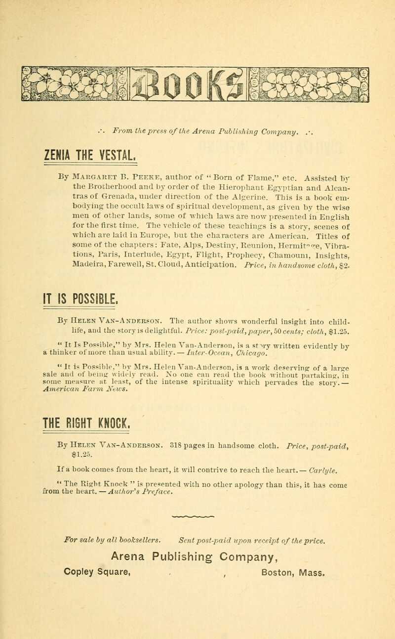 ZENIA THE VESTAL. By Margaret B. Peeke, author of  Born of Flame, etc. Assisted by the Brotherhood and by order of the Hierophant Egyptian and Alcan- tras of Grenada, under direction of the Algerine. This is a book em- bodying the occult laws of spiritvial development, as given by the wise men of other lands, some of which laws are now presented in English for the first time. The vehicle of these teachings is a story, scenes of which are laid in Europe, but the characters are American. Titles of some of the chapters: Fate, Alps, Destiny, Reunion, Hermit q-e. Vibra- tions, Paris, Interlude, Egypt, Flight, Prophecy, Chamouni, Insights, Madeira, Farewell, St. Cloud, Anticipation. Price, in handsome cloth, §2. IT IS POSSIBLE. By Helen Van-Andeeson. The author shows wonderful insight into child- life, and the story is delightful. Price: post-paid, paper,h<^ cents; cloth, $1.25.  It Is Possible, by Mrs. Helen Van-Anderson, is a st-^ry written evidently by a thinker of more than usual ability. — Inter-Ocean, Chicago.  It is Possible, by Mrs. Helen Van-Anderson, is a work deserving of a large sale and of being widely read. No one can read the book without partaking, Tn some measure at least, of the intense spirituality which pervades the story.— American Farm Nt.ws. THE RieHT KNOCK. By Helen Van-Anderson. 318 pages in handsome cloth, P7nce, post-paid, $1.25. If a book comes from the heart, it will contrive to reach the heart.— Carlyle.  The Right Knock  is presented with no other apology than this, it has come from the heart. —Author's Preface. For sale by all booksellers. Sent post-paid upon receipt of the price. Arena Publishing Company,