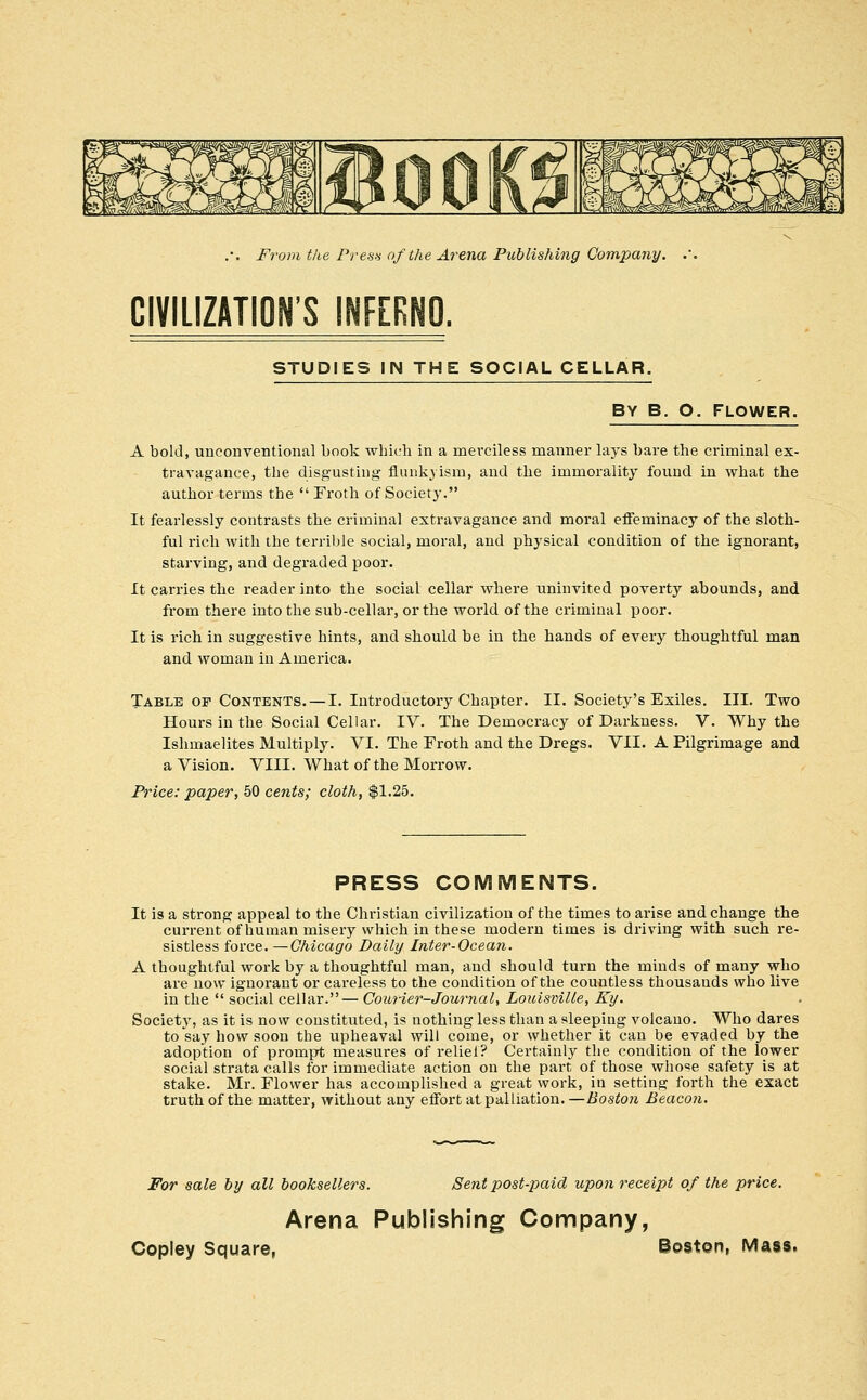 CIVILIZATION'S INFERNO. STUDIES IN THE SOCIAL CELLAR. BY B. O, FLOWER. A bold, unconventional book Avhich in a merciless manner lays bare the criminal ex- travagance, the disgusting flunkjism, and the immorality found in what the author terms the  Froth of Society. It fearlessly contrasts the criminal extravagance and moral effeminacy of the sloth- ful rich with the terrible social, moral, and physical condition of the ignorant, starving, and degraded poor. It carries the reader into the social cellar where uninvited poverty abounds, and from there into the sub-cellar, or the world of the criminal poor. It is rich in suggestive hints, and should be in the hands of every thoughtful man and woman in America. Table of Contents. — I. Introductory Chapter. II. Society's Exiles. III. Two Hours in the Social Cellar. IV. The Democracy of Darkness. V. Why the Ishmaelites Multiply. VI. The Froth and the Dregs. VII. A Pilgrimage and a Vision. VIII. What of the Morrow. Price: paper, 50 cents; cloth, $1.25. PRESS COMMENTS. It is a strong appeal to the Christian civilization of the times to arise and change the current of human misery which in these modern times is driving with such re- sistless force. —Chicago Daily Inter-Ocean. A thoughtful work by a thoughtful man, and should turn the minds of many who are now ignorant or careless to the condition of the countless thousands who live in the  social ceUar.— Com-ier-Journal, Louisville, Ky. Society, as it is now constituted, is nothing less than a sleeping volcano. Who dares to say how soon the upheaval will come, or whether it can be evaded by the adoption of prompt measures of reliel? Certainly the condition of the lower social strata calls for immediate action on the part of those whose s.afety is at stake. Mr. Flower has accomplished a great work, in setting forth the exact truth of the matter, without any effort at palliation. —Boston Beacon. For sale by all booksellers. Sent post-paid upon receipt of the price. Arena Publishing Company,