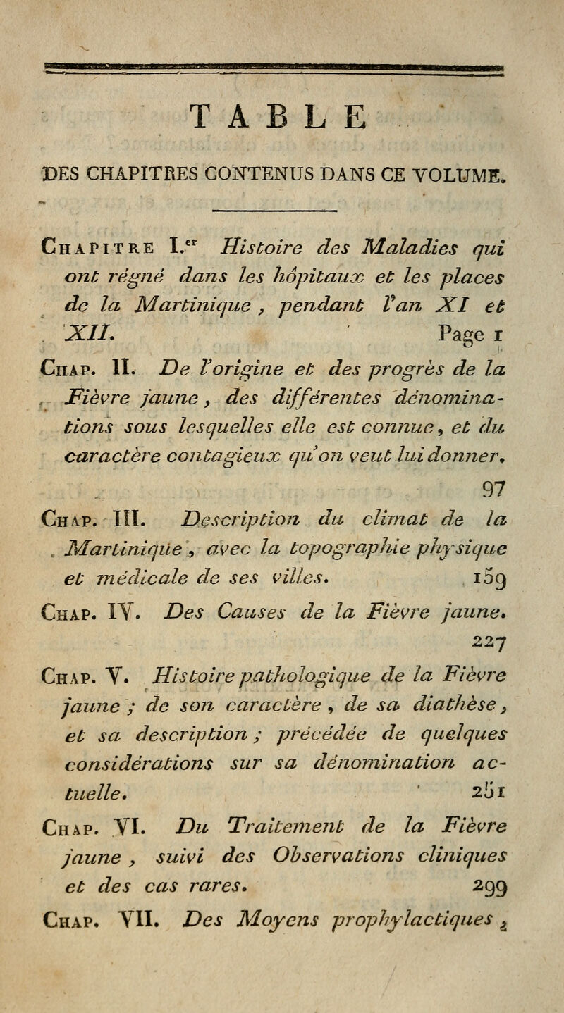 TABLE DES CHAPÎTBES CONTENUS DANS CE VOLUME, Chapitre I. Histoire des Maladies qui ont régné dans les hôpitaux et les places de la Martinique , pendant Van XI eu XII. Page i Chap. II. De Vorigine et des progrès de la Fièvre jaune, des différentes dénomina- tions sous lesquelles elle est connue 9 et du caractère contagieux qu'on veut lui donner m 97 Chap. IÏT. Description du climat de la , Martinique , avec la topographie physique et médicale de ses villes. ^g Chap. XV. Des Causes de la Fièvre jaune* 227 Chap. V. Histoire pathologique de la Fièvre jaune ; de son caractère , de sa diathèse, et sa description ; précédée de quelques considérations sur sa dénomination ac- tuelle. 251 Chap. .VI. Du Traitement de la Fièvre jaune , suivi des Observations cliniques et des cas rares. 299 Chap. VII. Des Moyens prophylactiques ^