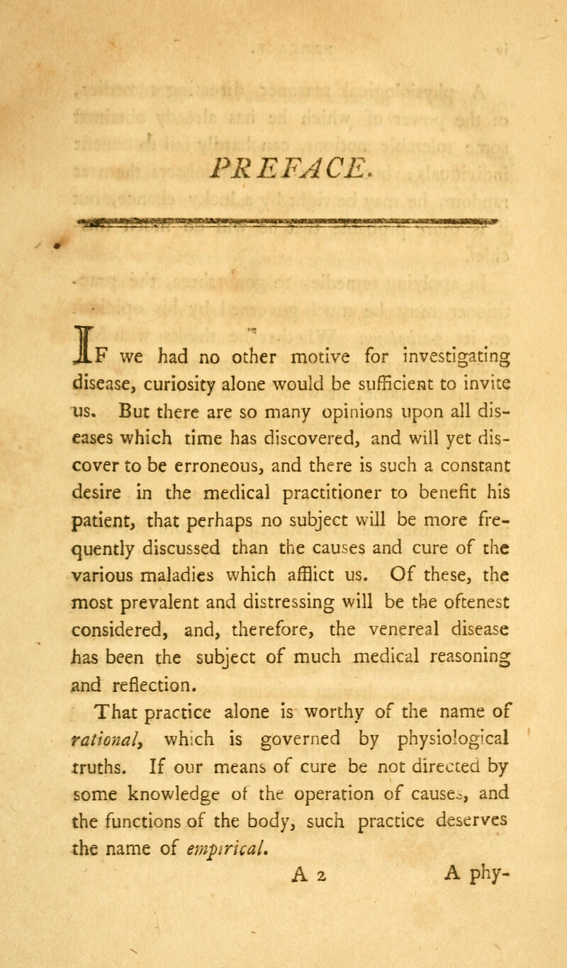 PREFACE. I F we had no other motive for investigating disease, curiosity alone would be sufficient to invite us. But there are so many opinions upon all dis- eases which time has discovered, and will yet dis- cover to be erroneous, and there is such a constant desire in the medical practitioner to benefit his patient, that perhaps no subject will be more fre- quently discussed than the causes and cure of the various maladies which afflict us. Of these, the most prevalent and distressing will be the oftenest considered, and, therefore, the venereal disease has been the subject of much medical reasoning And reflection. That practice alone is worthy of the name of rationaly which is governed by physiological truths. If our means of cure be not directed by some knowledge ot the operation of causes, and the functions of the body, such practice deserves the name of empirical, A 2 A phy-