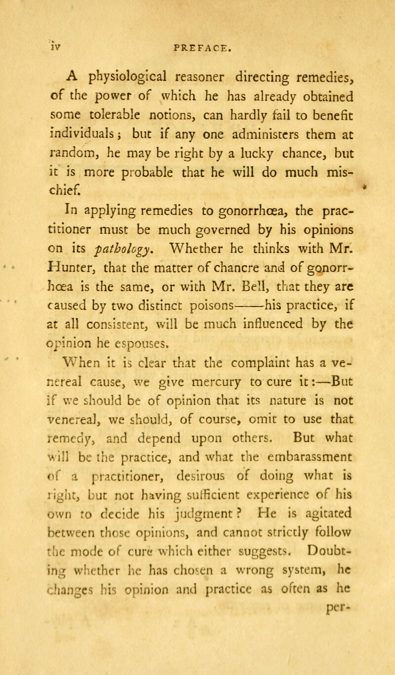 A physiological reasoner directing remedies, of the power of which he has already obtained some tolerable notions, can hardly tail to benefit individuals; but if any one administers them at random, he may be right by a lucky chance, but it is more probable that he will do much mis- chief. In applying remedies to gonorrhoea, the prac- titioner must be much governed by his opinions on its pathology. Whether he thinks with Mr. Hunter, that the matter of chancre and of gonorr- hcea is the same, or with Mr. Bell, that they arc caused by two distinct poisons his practice, if at all consistent, will be much influenced by the opinion he espouses. When it is clear that the com.plaint has a ve- nereal cause, we give mercury to cure it:—But if v/e should be of opinion that its nature is not venereal, we should, of course, omit to use that remedy, and depend upon others. But what will be the practice, and what the embarassment of a practitioner, desirous of doing what is right, but not having sufficient experience of his own to decide his judgment ? He is agitated between those opinions, and cannot strictly follow the mode of cure which either suggests. Doubt- ing whether he has chosen a wrong system, he changes his opinion and practice as often as he per.