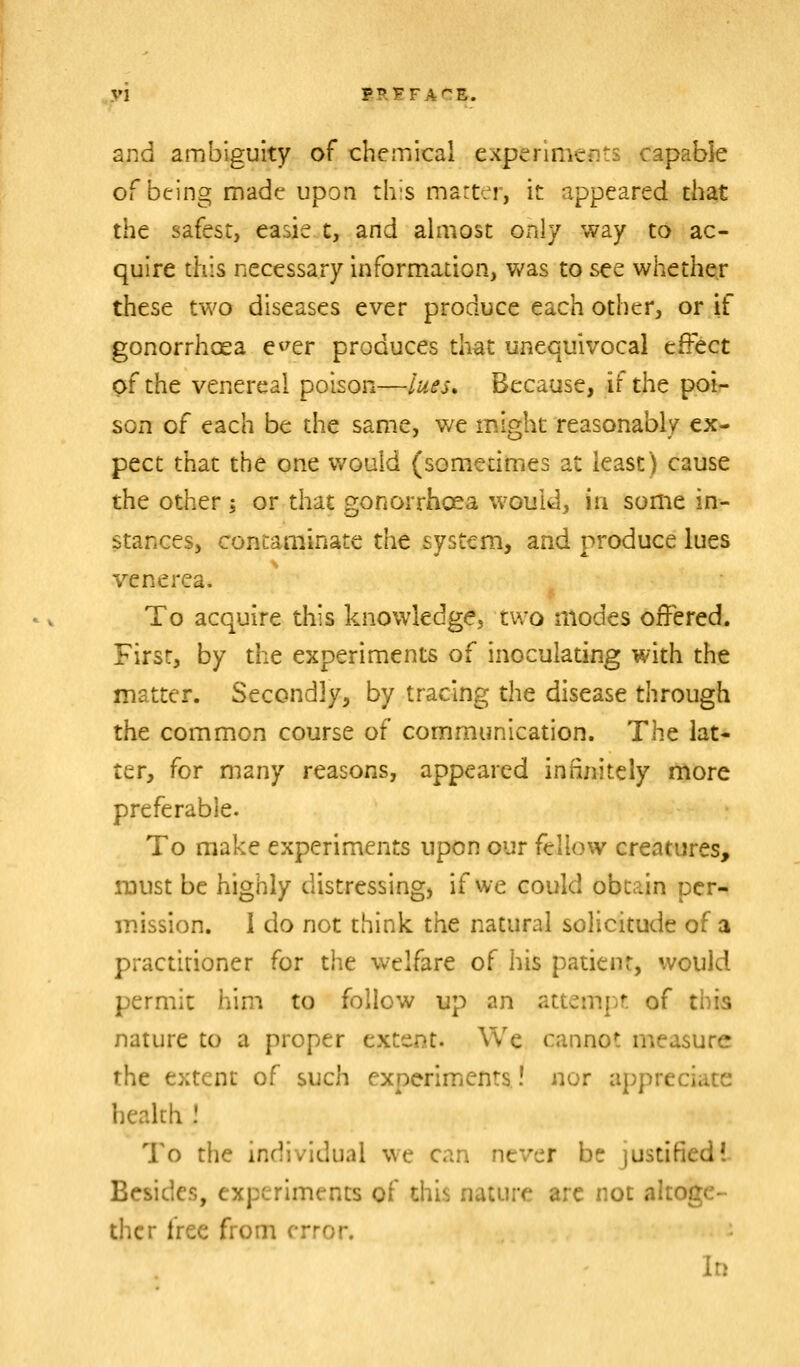 and ambiguity of chemical experiments capable of being made upon th-s matter, it appeared that the safest, easie t, and ahiiost only way to ac- quire this necessary information, was to see whether these two diseases ever produce each other, or if gonorrhoea e^^er produces that unequivocal effect of the venereal poison—lues. Because, if the poir- soiT of each be the same, we might reasonably ex- pect that the one v/ould (sometimes at least) cause the other; or that gonorrhoea would, in some in- stances, contaminate x^nt system, and produce lues %'-enerea. To acquire this knowledge, two modes offered. First, by the experiments of inoculating with the matter. Secondly, by tracing the disease through the common course of communication. The lat- ter, for many reasons, appeared infinitely more preferable. To make experiments upon our fellow creatures, must be highly distressing, if we could obtain per- mission. 1 do not think the natural solicitude of a practitioner for the welfare of his patient, would permit him to follow up an attempt of this nature to a proper extent. We cannot measure the extent of such experiments! nor appreciate health ! To the individual we can never be justified! Besides, experiments of this nature arc not altoge- ther free from error. In