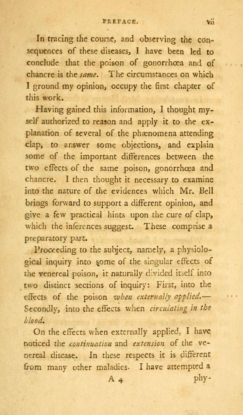 In tracing the course^ and observing the con- sequences of these diseases, I have been led to conckide that the poison of gonorrhoea and of chancre is the same. The circumstances on which I ground my opinion, occupy the first chapter of this work. Having gained this information, I thought my- self authorized to reason and apply it to the ex- planation of several of the ph^enomena attending clap, to answer some objections, and explain some of the important differences between the two effects of the same poison, gonorrhoea and chancre. I then thought it necessary to examine into the nature of the evidences which Mr. Bell brings forward to support a different opinion, and give a few practical hints upon the cure of clap, which the inferences suggest. These comprise a preparatory part. Proceeding to the subject, namely, a physiolo- gical inquiry into ^ome of the singular effects of the venereal poison, it naturally divided itself into two distinct sections of inquiry: First, into the effects of the poison when externally applied,— Secondly, into the effects when circulating in the blood* On the effects when externally applied, I have noticed the continuation and extension of the ve- nereal disease. In these respects it is different from many other maladies. I have attempted a A 4 phy-