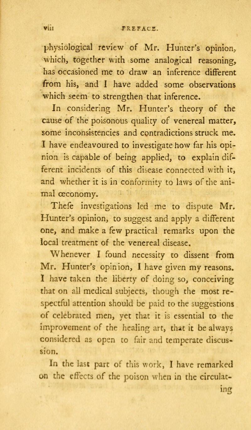 physiological review of Mr. Huntcr*s opinion, which, together with some analogical reasoning, has occasioned me to draw an inference different from his, and I have added some observations which seem to strengthen that inference. In considering Mr. Hunter's theory of the cause of the poisonous quality of venereal matter, some inconsistencies and contradictions struck me. I have endeavoured to investigate how far his opi- nion is capable of being applied, to explain dif- ferent incidents of this disease connected with it, and whether it is in conformity to laws of the ani- mal ceconomy. Thefe investigations led me to dispute Mr, Hunter's opinion, to suggest and apply a different one, and make a few practical remarks upon the local treatment of the venereal disease. Whenever I found necessity to dissent from Mr. Hunter's opinion, I have given my reasons. I have taken the liberty of doing so, conceiving that on all medical subjects, though the most re- spectful attention should be paid to the suggestions of celebrated men, yet that it is essential to the improvement of the healing art, that it be always considered as open to fair and temperate discus- sion. In the last part of this work, I have remarked on the effects of the poison when in the circulat- ing