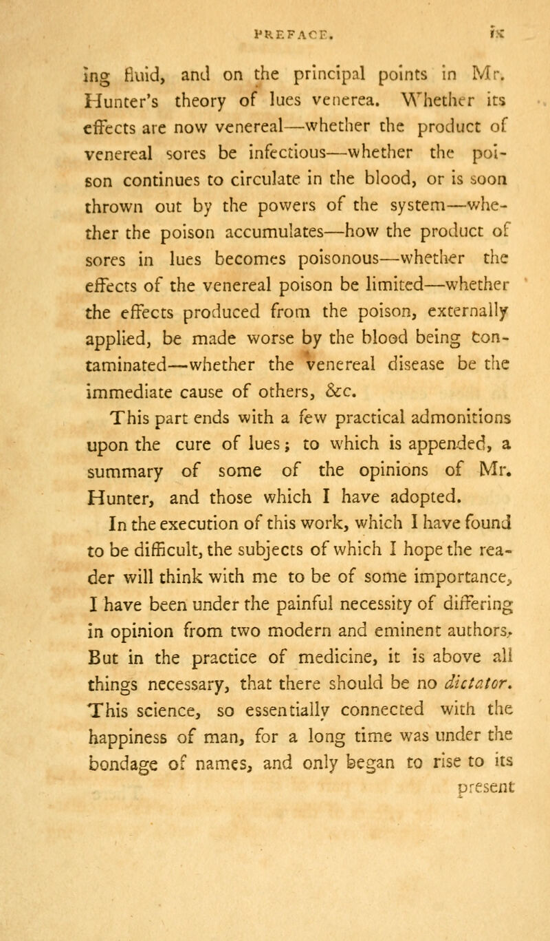 Jng fluid, and on the principal points in Mr. Hunter*s theory of lues venerea. Whether its effects are now venereal—whether the product of venereal sores be infectious—whether the poi- son continues to circulate in the blood, or is soon thrown out by the powers of the system—whe- ther the poison accumulates—how the product of sores in lues becomes poisonous—whether the effects of the venereal poison be limited—whether the effects produced from the poison, externally applied, be made worse by the blood being ton- taminated—whether the venereal disease be the immediate cause of others, &c. This part ends with a few practical admonitions upon the cure of lues; to which is appended, a summary of some of the opinions of Mr. Hunter, and those which I have adopted. In the execution of this work, which I have found to be difficult, the subjects of which I hope the rea- der will think with me to be of some importance^ I have been under the painful necessity of differing in opinion from two modern and eminent authors. But in the practice of medicine, it is above all things necessary, that there should be no dictator. This science, so essentially connected with the happiness of man, for a long timx was under the bondage of names, and only began to rise to its present