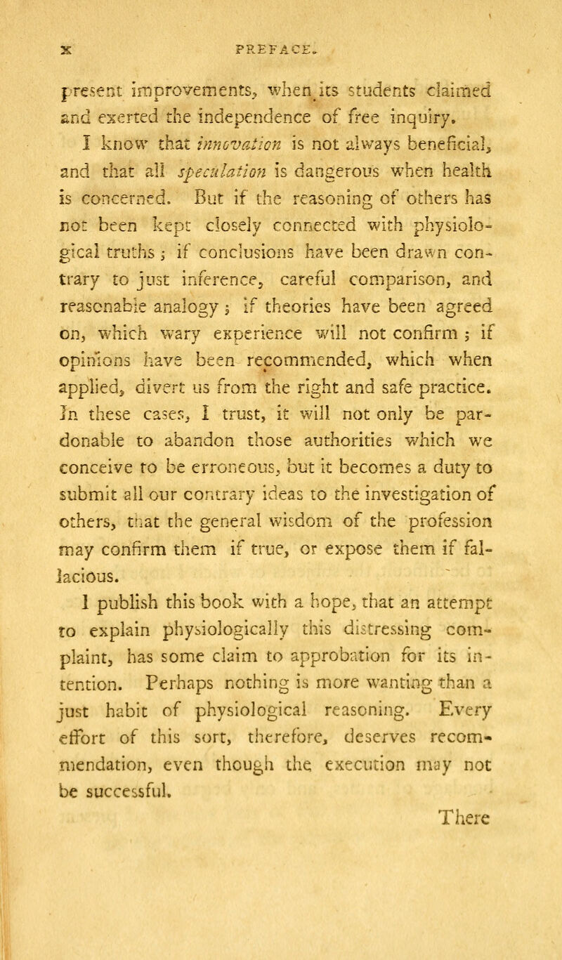 present improvements, whenjts students claimed iind exerted the independence of free inquiry, I know that innovation is not always beneficial, and that all speculation is dangerous when health is concerned. But if the reasoning of others has not been kept closely connected with physiolo- gical truths i if conclusions have been drawn con- trary to just inferenccj caret'jl comparison, and reasonable analogy \ if theories have been agreed on, which wary CKperience v/ill not confirm 5 if opinions have been recommended, which when applied^ divert us from the right and safe practice. Ivi these cases, I trust, it will not only be par- donable to abandon those authorities v/hich we conceive to be erroneous, but it becomes a duty to submit all our contrary ideas to the investigation of others, tnat the general wisdom of the profession may confirm them if true, or expose them if fal- lacious. 1 publish this book with a hope, that an attempt to explain physiologically this distressing com- plaint, has some claim to approbation for its in- tention. Perhaps nothing is more wanting than a just habit of physiological reasoning. Every effort of this sort, therefore, deserves recom- mendation, even though the execution may not be successful. There