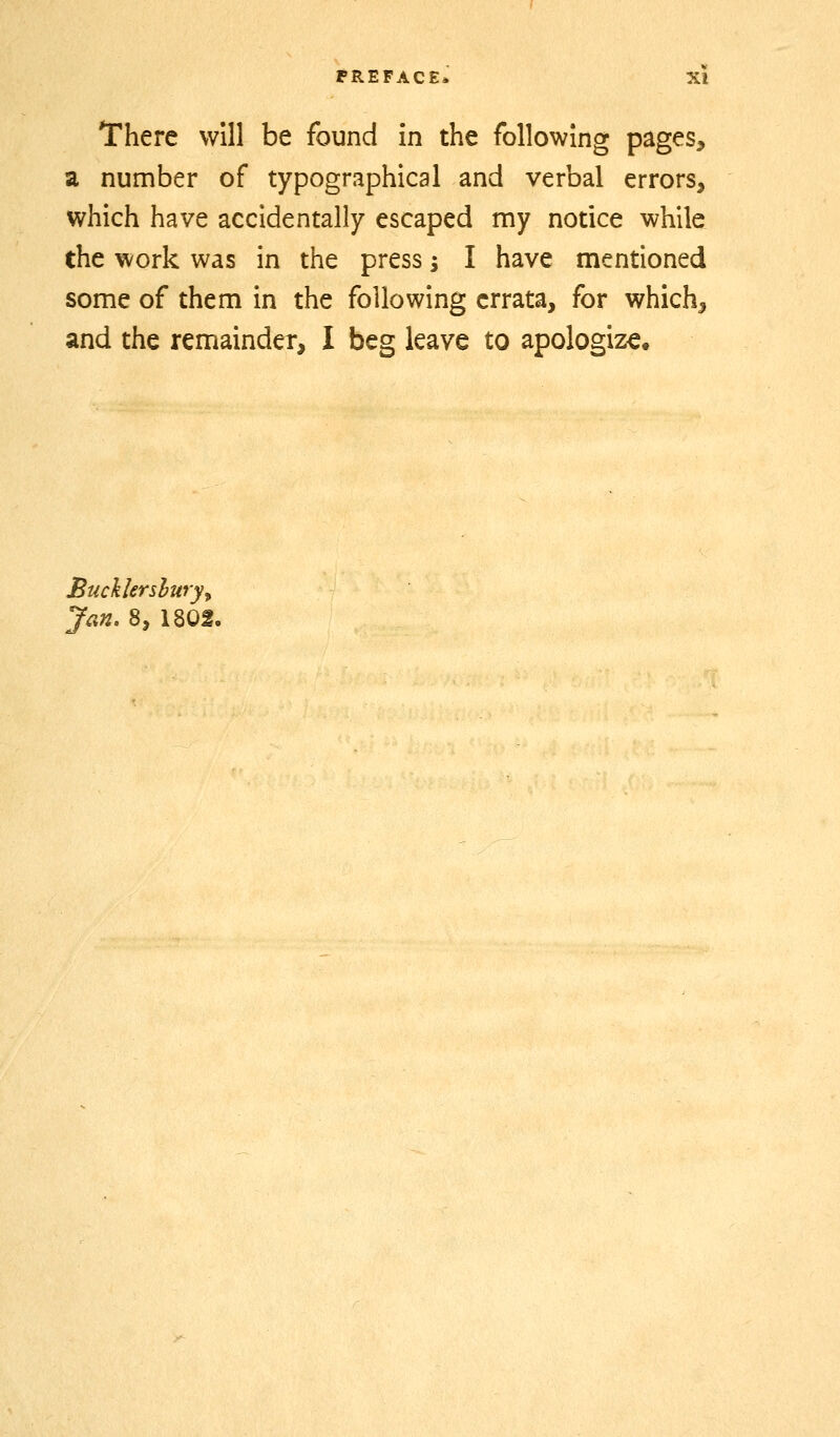 There will be found in the following pages, a number of typographical and verbal errors, which have accidentally escaped my notice while the work was in the press i I have mentioned some of them in the following errata, for which, and the remainder, I beg leave to apologize. Bucklershury^