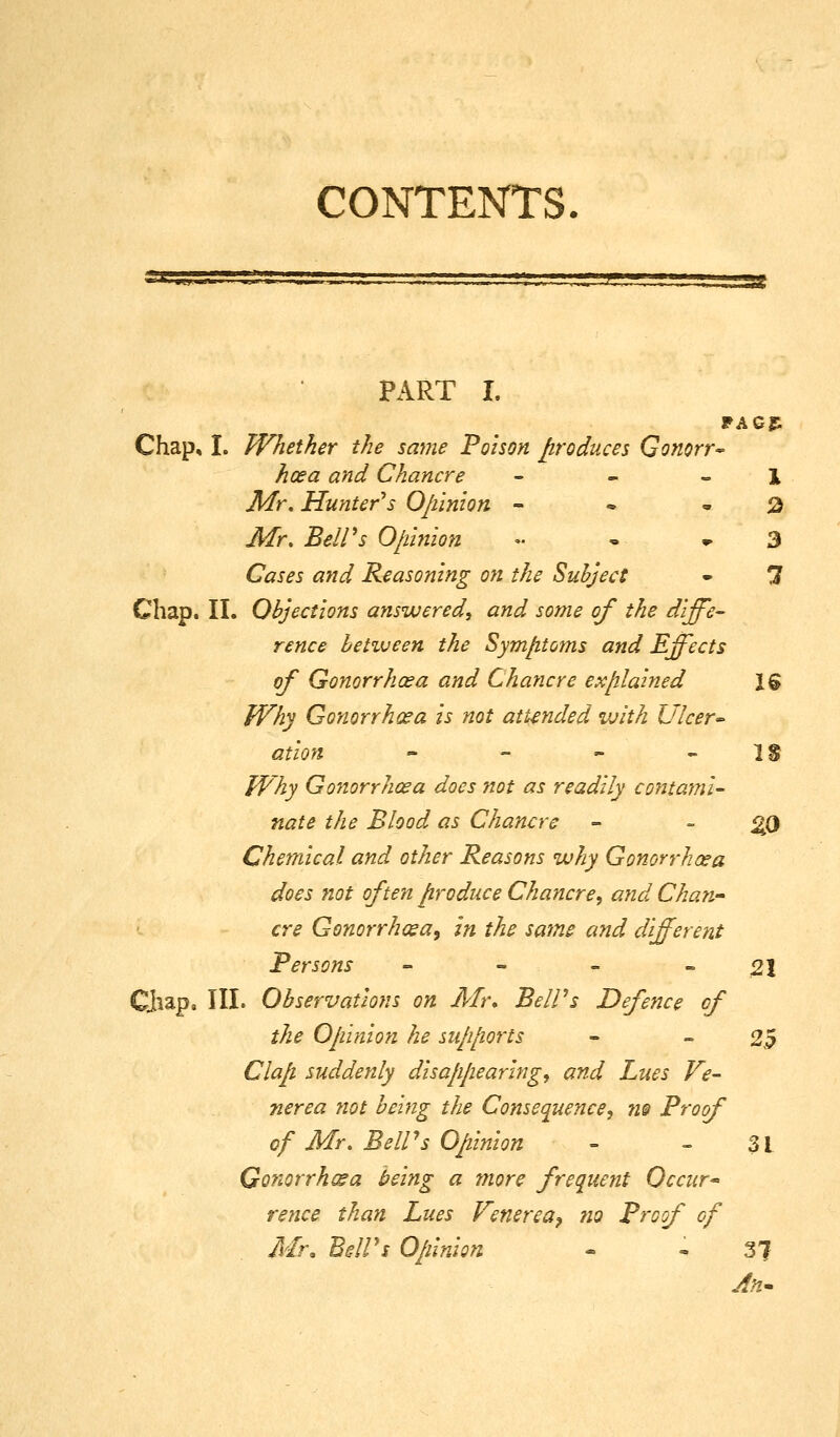 CONTENTS rsc PART I. Chap, I. Whether the same Poison p-oduces Gonorr^ hoea and Chancre - - - 1 Mr. Hunter's Ojiinion - • • ^3 Mr, Bell's O/miion •• - ^3 Cases and Reasoning on the Suhject - *3 Chap. II. Objections answered, and some of the diffe- rence betiueen the Sym/itoms and Effects of Gonorrhoea and Chancre explained 16 fVhy Gonorrhoea is not attended with Ulcer'- ation - - - - IS TVhy Gonorrhoea does not as readily contami- nate the Blood as Chancre - - ^0 Chemical and other Reasons why Gonorrhoea does not often firoduce Chancre^ and Chan^ ere Gonorrhosa, in the sa7ns and different Persons - - - - 21 CJiap. III. Observations on Mr, Be IPs Defence of the Opinion he supports - » 2,5 Clap suddenly disapjiearing, and Lues Ve- nerea not being the Consequence, 7i@ Proof of Mr, Bell's Opinion - - 31 Gonorrhea being a more frequent Occur re nee than Lues Venerea ^ no Proof of Mr, BdVs O/iinion - - 37