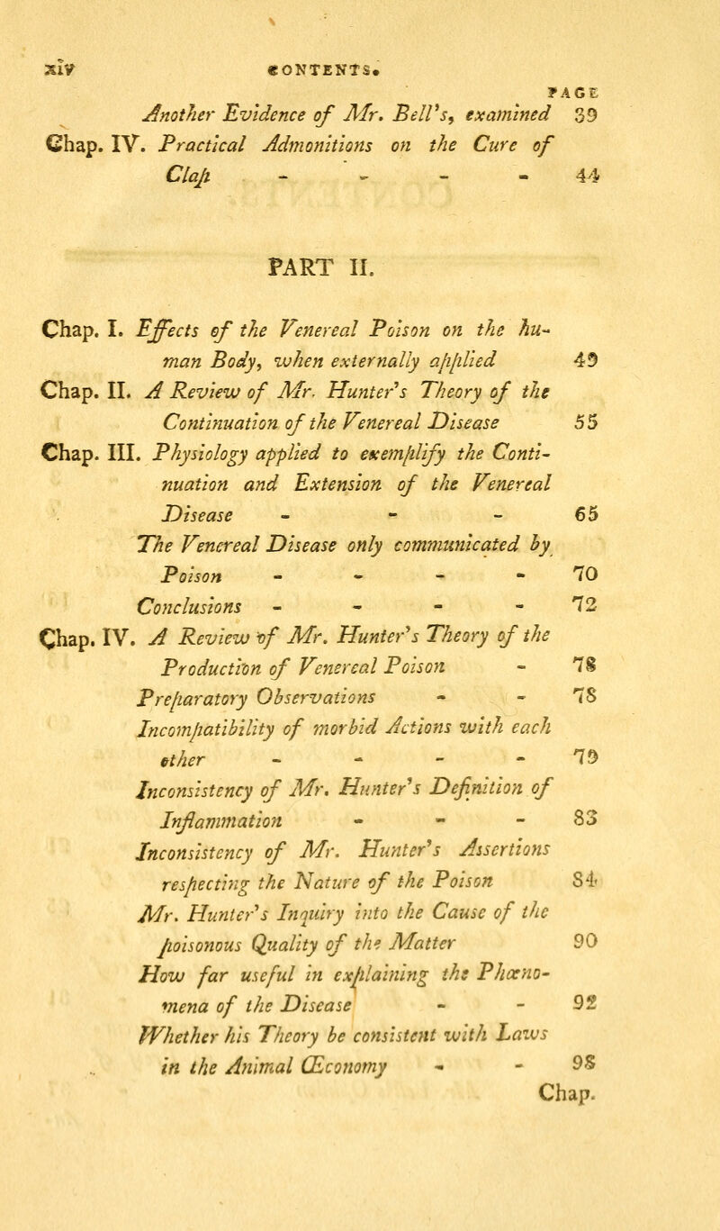 SlV «ONTENtS« ?AGE Another Evidence of Mr. BelVs^ examined 39 Chap. IV. Practical Admonitions on the Cure of Clap -  ^ - - 44 PART II. Chap. I. Effects of the Venereal Poison on the hu- man Body, when externally ajiliUed 49 Chap. 11. A Review of Mr. Hunter s Theory of the Continuation of the Venereal Disease 55 Chap. III. Physiology applied to efcem/ilify the Conti- nuation and Extension of the Venereal Disease - - - 65 The Venereal Disease only communicated hy Poison - - - - 70 Conclusions - - - - 72 Chap. IV. A Review vf M\ Hunter's Theory of the Production of Venereal Poison - 7i Prefiaratory Observations - - 78 Jncomjiatibility of morbid Jctions with each »ther . - - . 79 Inconsistency of Mr. Hunter's Definition of Infamfnation - - - 83 Inconsistency of Mr. Hunter's Assertions res/iecti7ig the Nature of the Poison 84' Mr. Hunter's Inquiry into the Cause of the poisonous Quality of the Matter 90 How far useful in explaining ihs Phoeno- mena of the Disease - - 92 Whether his Theory be consistent with Laws in the Animal CEconomy * - ^% Chap.