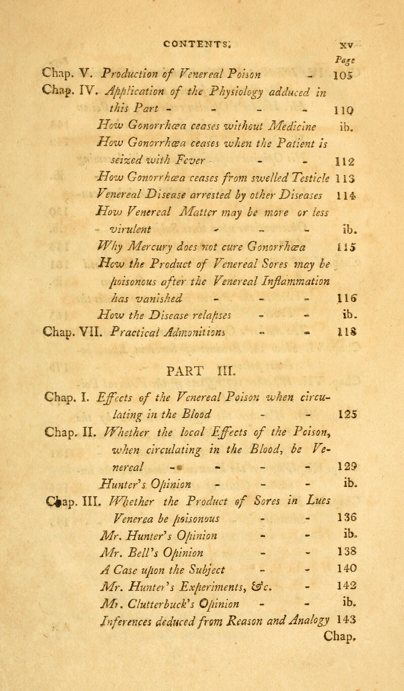 Chap. V. Production of Venerea! Pohon - 105 Cha^. IVr Jfipllcation of the Fhysiolcgy adduced m this Part - - - - 11Q How Gonorrhcea ceases without Medicine ib. How Gonorrhea ceases when the Patient is sei%ed with Fever - - - 112 How Gonorrhcea censes from swelled Testicle 113 Venereal Disease arrested by other Diseases 114 How Venerea! Matter may bs more or less - Virulent  „ - ib. fVhy Mercury does not cure Gonorrhcea US How the Product of Venereal Sores may be poisonous after the Venereal Inflammation has vanished - - - .11^ How the Disease relajises - -» ib. Chap. VII. Practical Admonitions « - ilS PART III. Chap. I. Effects of the Venereal Poison when circu- lating In the Blood - - 125 Chap, II. Whether the local Effects of the Poison^ when circulating In the Bloody be Ve- nereal -« ■ - - 129 Hunter s Opinion - - - ib. Ciap. III. Whether the Product of Sores In Lues Venerea be poisonous - - 136 Mr. Hunter's Opinion - - ih. Mr. Be!!'s Opinion - - 138 A Case upon the Subject - - 140 Mr. Hunter's Experiments^ i^c. - 142 Mt. Clutterbucli's Opinion - - ib. Inferences deduced from Reason and Analogy 143 Chap.