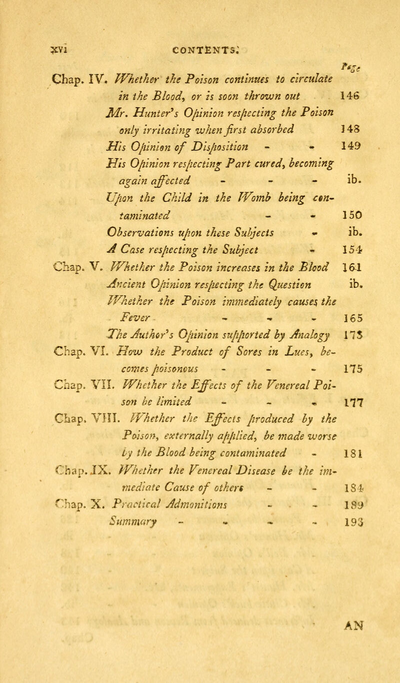 ^i CONTfeNTS; Chap. IV. Whether the Pmson continues to circulate in the Bloody or is soon thrown out 146 Mr. Hunter''s Ojunion resfiecting the Poison only irritating when first absorbed 148 His Oliinion of Disposition - - 149 His Opinion res[iecting Part cured^ becoming again affected - - - ib. Upon the Child in the Womb being cen- taminated - - 150 Observations upon these Subjects • ib. ji Case respecting the Subject - 15'i Chap. V, Whether the Poison increases in the Blood 161 Ancient Opinion resjiectlng the Question ib. Whether the Poison immediately causes the Fever ^ -. * 165 The Juthcr'^s Opinion sufiported by Analogy 175 Chape VL How the Product of Sores in Luesy be^ comes poisonous - _ - 175 Cnap. VII. Whether the Effects of the Venereal Poi- son be limited - - * 177 Chap. VIII. Whether the Effects Jiroduced by the Poison^ externally ajipliedy be made worse by the Blood being contaminated - 181 Chap. JX. Whether the Fenereal Disease be the im- mediate Cause of others - - 181; Chap. X. Practical Admonitions - - 189 Summary - • • - 193 AN