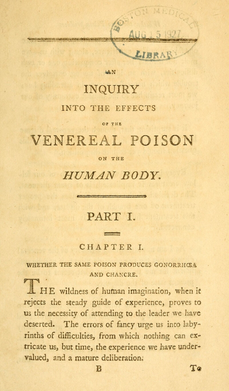 INQUIRY INTO THE EFFECTS OF THE VENEREAL POISON ON THE HUMAN BODY. PART I CHAPTER L WHETHER THE SAME POISON PRODUCES GONORRHCEA AND CHANCRE. JL HE wildness of huftian imagination, when it rejects the steady guide of experience, proves to us the necessity of attending to the leader we have deserted. The errors of fancy urge us into laby- rinths of difBculties, from which nothing can ex- tricate us, but time, the experience we have under* valueda and a mature deliberation^ B T«