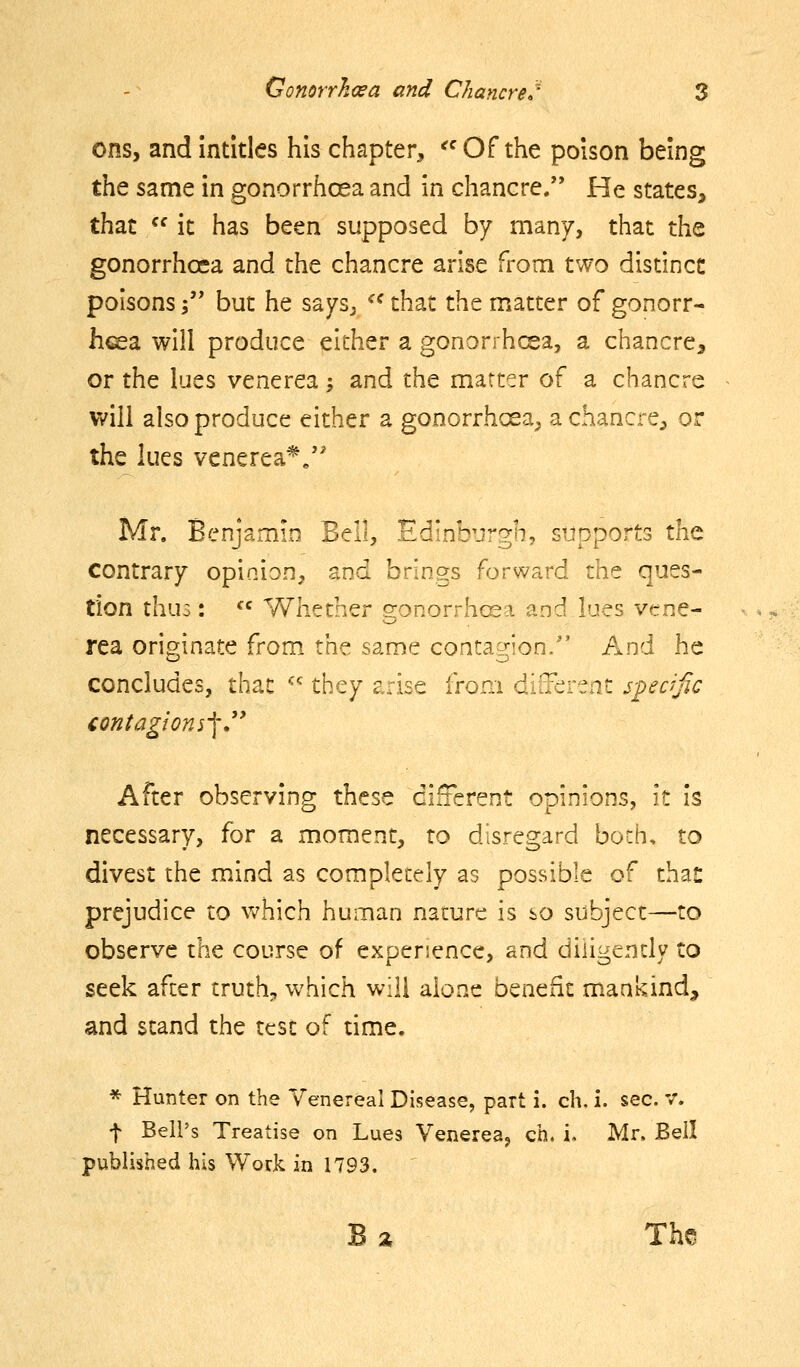 ons, andintitles his chapter, ^^ Of the poison being the same in gonorrhoea and in chancre. He states, that  it has been supposed by many, that the gonorrhoea and the chancre arise from two distinct poisons \' but he saysj ^^ that the matter of gonorr- hea will produce either a gonorrhcea, a chancre, or the lues venerea; and the matter of a chancre will also produce either a gonorrhoea^ a chancre^ or the lues venerea^/' Mr. Benjamin Bell, Edinburgh, supports the contrary opinion, and brings forward the ques- tion thus: ^' Whether gonorrhoea and lues vene- rea originate from the same contagion/' And he concludes, that '-^ they arise from diiterenc s-pedfic contagions-\,^* After observing these cifTerent opinions, it is necessary, for a moment, to disregard both, to divest the mind as completely as possible of than prejudice to v^^hich human nature is so subject—to observe the course of experience, and diiigendy to seek after truths, which will alone benefit mankind, and stand the test of time. * Hunter on the Venereal Disease, part i. ch. i. sec. v. f Bell's Treatise on Lues Venerea, ch, i, Mr, Bell published his Work in 1793, B % Ths