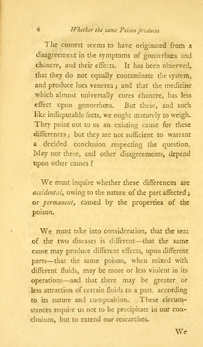 The contest seems to have originated from a disagreement in the symptoms of gonorrhcea and chancre, and their effects. It has been observed, that they do not equally contaminate the system, and produce lues venerea 5 and that the medicine which almost universally cures chancre^ has less effect upon gonorrhoea. But these, and such like indisputable facts, we ought maturely to weigh. They point out to us an existing cause for these differences; but they are not sufficient to warrant a decided conclusion respecting the question. May not these, and other disagreements, depend upon other causes ? We must inquire whether these differences are accidental^ owing to the nature of the part affected % or permanenty caused by the properties of the poison. We must take into consideration, that the seat of the two diseases is different—that the same cause may produce different effects, upon different parts—that the same poison, when mixed with different fluids, may be more or less violent in its operations—acid that there may be greater or less attraction of certain fluids to a part, according to its nature and composition. These circum- stances require us not to be precipitate in our con- clusions, but to extend our researches. Wr