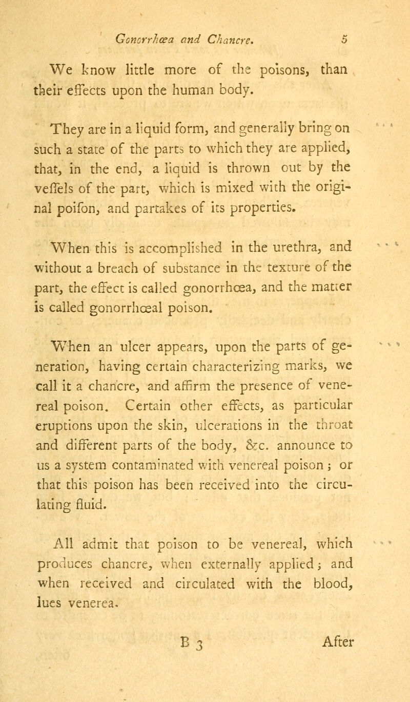 We know little more of the poisons, than their effects upon the human body. They are in a liquid form, and generally bring on such a state of the parts to which they are applied, that, in the end, a liquid is thrown cut by the vefiels of the part, which is mixed with the origi- nal poifon, and partakes of its properties. When this is accomplished in the urethra, and without a breach of substance in the texture of the part, the effect is called gonorrhoea, and the matter is called gonorrhcsal poison. Vv^hen an ulcer appears, upon the parts of ge- neration, having certain characterizing marks, we call it a chancre, and affirm the presence of vene- real poison. Certain other effects, as particular eruptions upon the skin, ulcerations in the throat and different parts of the body, &c. announce to us a system contaminated with venereal poison ; or that this poison has been received into the circu- ladng fluid. All admit that poison to be venereal, which produces chancre, when externally applied; and when received and circulated with the blood, lues venerea. B 3 After