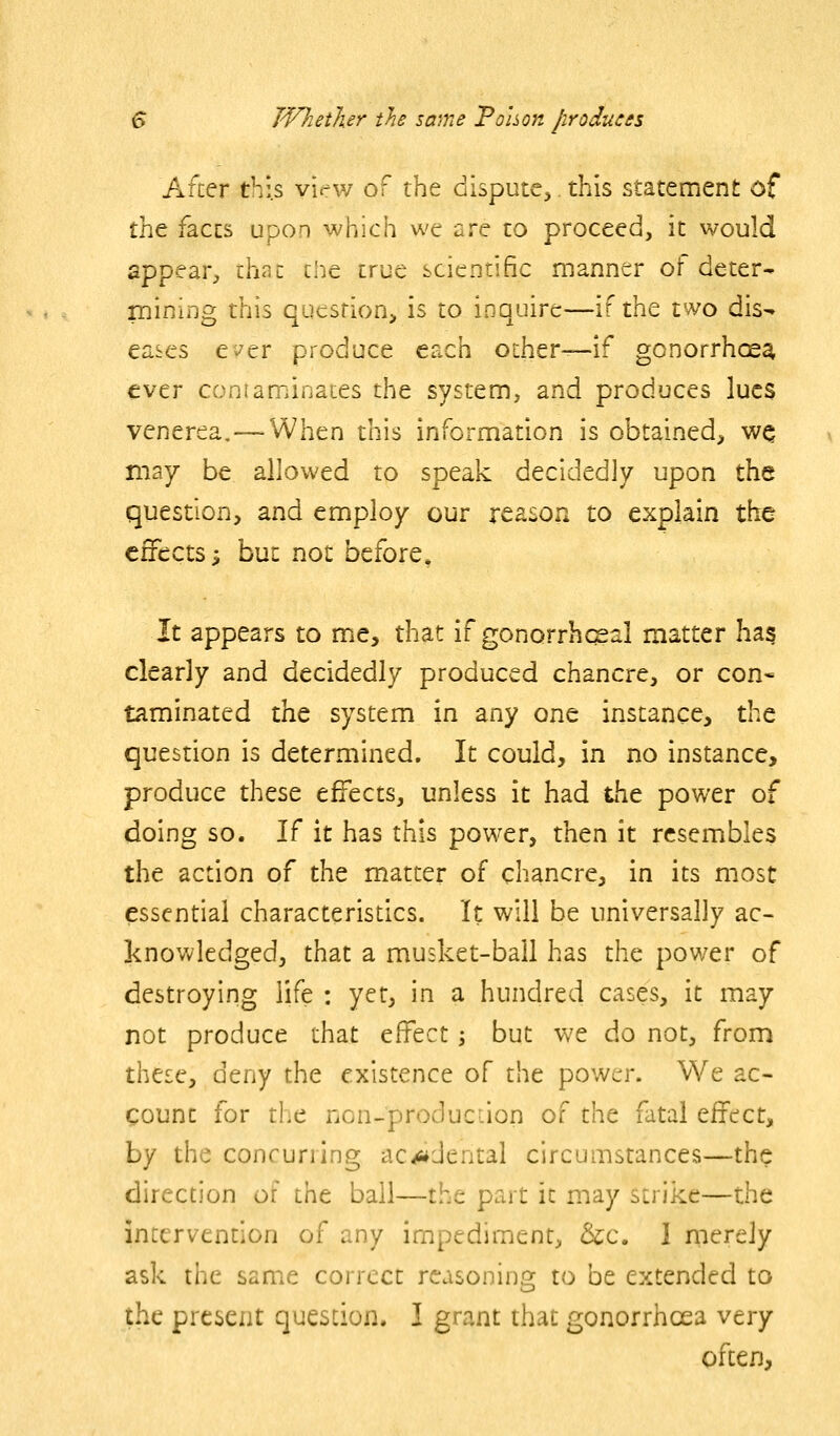 Afcer this virw of the dispute^ this statement of iht faces upon which we are to proceed, it would appear^ Vci^z iht true scientific manner of deter- Taming this qucsrion> is to inquire—if the two dis- eases e^^er produce each other—if gonorrhcsa ever coniaminaces the system, and produces lues venerea,—When this information is obtained, w^ may be allowed to speak decidedly upon the question, and employ our reason to explain the effects; but not before, It appears to me, that if gonorrhcgal matter has clearly and decidedly produced chancre, or con* laminated the system in any one instance, the question is determined. It could, in no instance, produce these effects, unless it had the power of doing so. If it has this power, then it resembles the action of the matter of chancre, in its most essential characteristics. It will be universally ac- knowledged, that a musket-ball has the power of destroying life : yet, in a hundred cases, it may not produce that effect j but we do not, from these, deny the existence of the power. We ac- count for the non-produciion of the fatal effect, by the concurilng ac^dental circumstances—the direction of the bail—the part it may strike—the intervention of any impediment, &c. I merely ask the same correct reasoning to be extended to the present question. I grant that gonorrhoea very often,