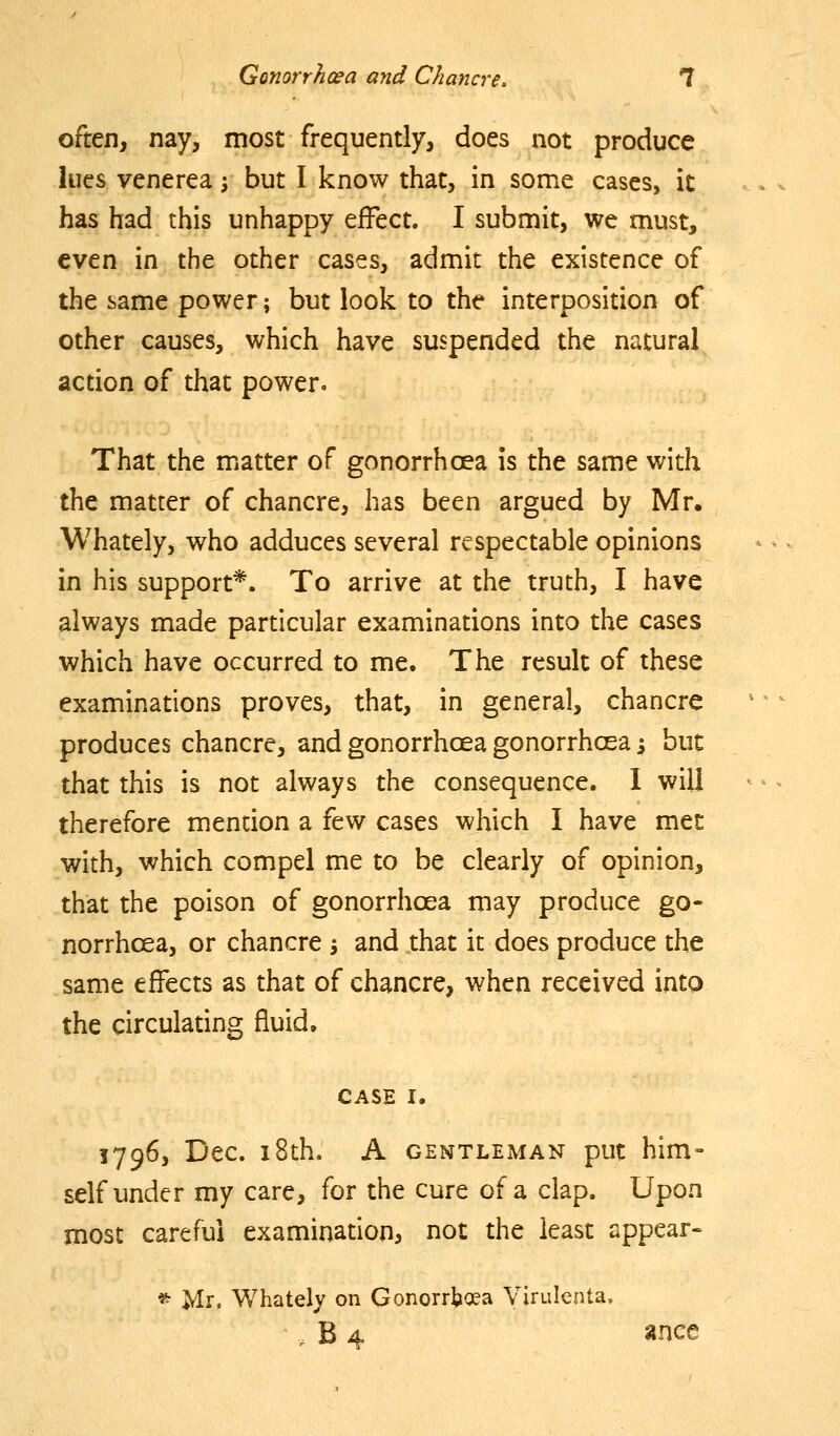 often, nay, most frequently, does not produce lues venerea; but I know that, in some cases, it has had this unhappy effect. I submit, we must, even in the other cases, admit the existence of the same power; but look to the interposition of other causes, which have suspended the natural action of that power. That the matter of gonorrhoea is the same with the matter of chancre, has been argued by Mr. Whately, who adduces several respectable opinions in his support*. To arrive at the truth, I have always made particular examinations into the cases which have occurred to me. The result of these examinations proves, that, in general, chancre produces chancre, and gonorrhoea gonorrhoea ^ but that this is not always the consequence. I will therefore mention a few cases which I have met with, which compel me to be clearly of opinion, that the poison of gonorrhoea may produce go- norrhoea, or chancre j and that it does produce the same effects as that of chancre, when received into the circulating fluid, CASE I. 1796, Dec. 18th. A GENTLEMAN put him- self under my care, for the cure of a clap. Upon most careful examination, not the least appear- * Mr. Whately on Gonorrhoea Virulenta. , B 4 »nce