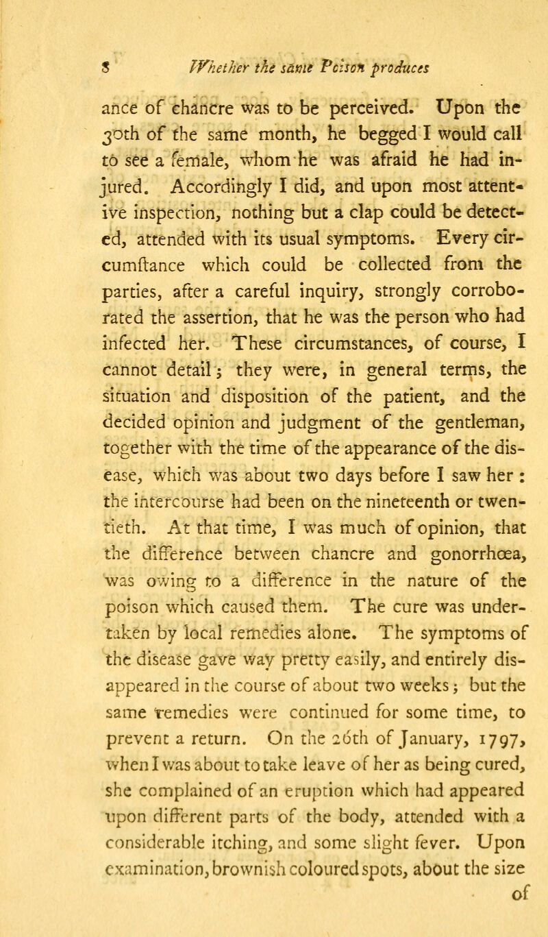 afice of ehancre was to be perceived. Upon the 30th of the same month, he begged I would call to see a female, whom he was afraid he had in- jured. Accordingly I did, and upon most attent- ive inspection, nothing but a clap could be detect- ed, attended with its usual symptoms. Every cir- cumftance which could be collected from the parties, after a careful inquiry, strongly corrobo- rated the asserdon, that he was the person who had infected her. These circumstances, of course, I cannot detail j they w^ere, in general terms, the situation and disposition of the patient, and the decided opinion and judgment of the gentleman, together with the time of the appearance of the dis- ease, which was about two days before I saw her : the intercourse had been on the nineteenth or twen- tieth. At that time, I was much of opinion, that the difference between chancre and gonorrhoea, 'was owing to a difference in the nature of the poison which caused them. The cure was under- taken by local remedies alone. The symptoms of the disease gave v/ay pretty easily, and endrely dis- appeared in the course of about two weeks; but the same temedies were continued for some time, to prevent a return. On the 26th of January, 1797, when I was about to take leave o f her as being cured, she complained of an eruption which had appeared upon different parts of the body, attended with a considerable itching, and some slight fever. Upon examination, brownish coloured spots, about the size of