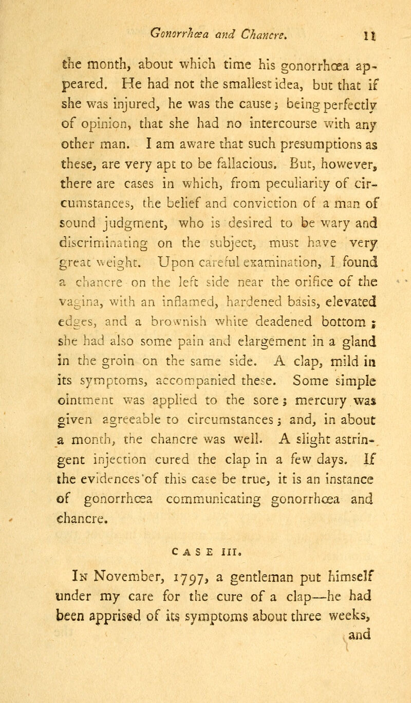 the month, about which time his gonorrhoea ap- peared. He had not the smallest idea, but that if she was injured, he was the cause, being perfectly of opinion, that she had no intercourse with any other man. I am aware that such presumptions as these, are very apt to be fallacious. But, hov/ever, there are cases in which, from peculiarity of cir- cumstances, the belief and conviction of a man of sound judgment, who is desired to be wary and discriminating on the subject, must have very great ^\eight. Upon careful examination, I found a chancre on the left side near the orifice of the va^^ina, with an inflamed, hardened basis, elevated edges, and a bro.vnish white deadened bottom | she had also som.e pain and elargement in a gland in the groin on the same side. A clap, mild in its symptom.s, accompanied these. Some simple ointmient was applied to the sore; mercury,was given agreeable to circumstances 5 and, in about a month, the chancre was well. A slight astrin«, gent injection cured the clap in a fev/ days, li the evidences*of this case be true, it is an instance of gonorrhcsa communicating gonorrhoea and chancre. CASE III, In November, 1797, a gentleman put himself under my care for the cure of a clap—he had been apprised of its symptoms about three weeks, and